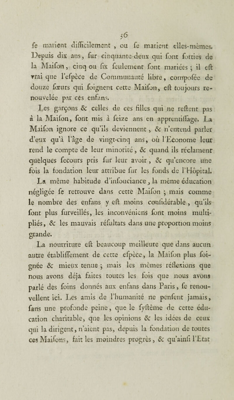 5<$ fe marient difficilement , ou fe marient elles-mêmes. Depuis dix ans, fur cinquante-deux qui font forties de la Maifon, cinq ou fix feulement font mariées ; il eft vrai que l’efpèce de Communauté libre, compofée de douze fœurs qui foignent cette Maifon, eft toujours re¬ nouvelée par ces enfans. Les garçons 8c celles de ces filles qui ne relient pas à la Mailon, font mis à feize ans en apprendllage. La Maifon ignore ce qu’ils deviennent, 8c n’entend parler d’eux qu’à lage de vingt-cinq ans, où l’Econome leur rend le compte de leur minorité, 8c quand ils réclament quelques fecours pris fur leur avoir , 8c qu’encore une fois la fondation leur attribue fur les fonds de l’Hôpital. La même habitude d’infouciance la même éducation négligée fe retrouve dans cette Maifon ; mais comme le nombre des enfans y eft moins conlidérable , qu’ils font plus furveillés, les inconvénicns font moins multi¬ pliés, 8c les mauvais réfultats dans une proportion moins La nourriture eft beaucoup meilleure que dans aucun autre établififement de cette efpèce, la Maifon plus foi- gnée 8c mieux tenue j mais les mêmes réflexions que nous avons déjà faites toutes les fois que nous avons parlé des foins donnés aux enfans dans Paris, fe renou¬ vellent ici. Les amis de l’humanité ne penfent jamais, fans une profonde peine, que le fyftème de cette édu¬ cation charitable, que les opinions 8c les idées de ceux qui la dirigent, n’aient pas, depuis la fondation de toutes cesMaifons, fait les moindres progrès, 8c qu’ainfil’État