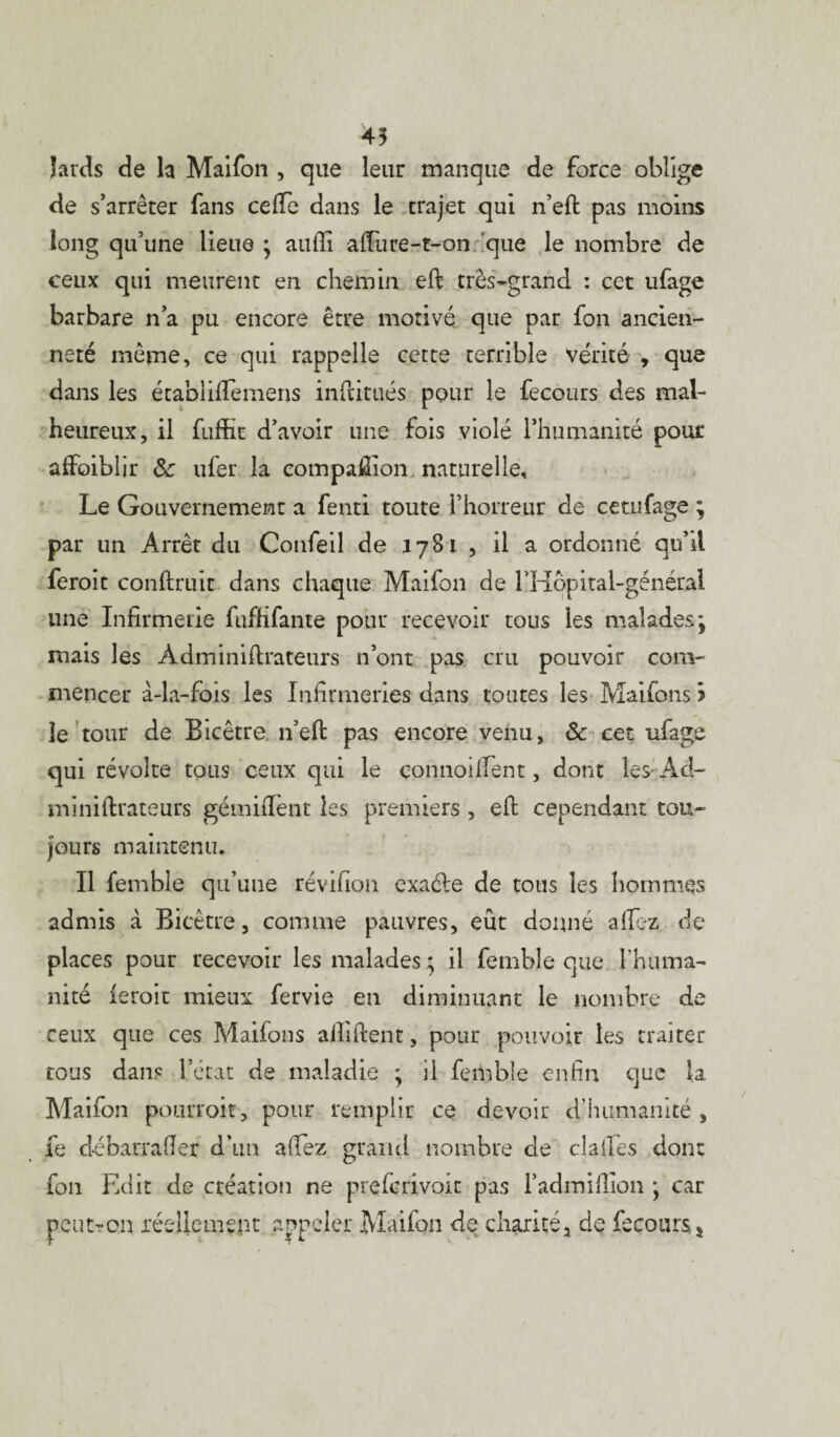 45 lards de la Maifon , que leur manque de force oblige de s’arrêter fans ce (Te dans le trajet qui n’eft pas moins long qu’une lieue ; aufii afiure-t-on que le nombre de ceux qui meurent en chemin eft très-grand : cet ufage barbare n’a pu encore être motivé que par fon ancien¬ neté même, ce qui rappelle cette terrible vérité , que dans les écabliflemens infatués pour le fecours des mal¬ heureux, il fuffit d’avoir une fois violé l’humanité pour afFoiblir & ufer la compaÆion naturelle. Le Gouvernement a fenti toute l’horreur de cetufage ; par un Arrêt du Confeil de 1781 , il a ordonné qu’il feroit confirait dans chaque Maifon de l'Hopital-général une Infirmerie fuffifante pour recevoir tous les malades \ mais les Àdminiflrateurs n’ont pas cru pouvoir com¬ mencer à-la-fois les Infirmeries dans toutes les Maifons i le tour de Bicêtre n’eft pas encore venu, ôc cet ufage qui révolte tous ceux qui le connoillent, dont Îes-Àd- mimftrateurs gémiiTent les premiers , efl cependant tou¬ jours maintenu. Il femble qu’une révifion exaéle de tous les hommes admis à Bicêtre, comme pauvres, eût donné allez de places pour recevoir les malades ; il femble que l'huma¬ nité feroit mieux fervie en diminuant le nombre de ceux que ces Maifons allaient, pour pouvoir les traiter tous dans l’état de maladie ; il femble enfin que la Maifon pourrait, pour remplir ce devoir d’humanité , fe débarrafïer d’un affez grand nombre de cia fies dont fon Edit de création ne prefcrivoit pas l’admifiion * car peut-on réellement appeler Maifon de charité^ de fecours,5