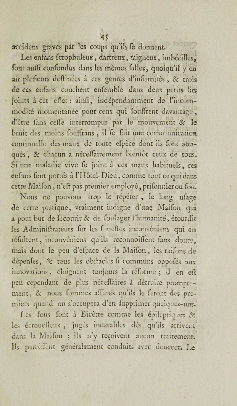 àccidens graves par îes coups qu’ils fe donnent. Les enfans fcrophuletix, dartreux, taigneux, imbeciîles, font auffi confondus dans les mêmes falles, quoiqu’il y en ait plufieurs deftinées à ces genres d’infirmités , 8c trois de ccs enfans couchent enfemble dans deux petits lits joints à cet effet: ainfi, indépendamment de rincom- modité momentanée pour ceux qui loti firent davantage, d’être fans ceffe interrompus par le mouvement 8c le bruit des moins fouffrans , il fe fait une communication continuelle des maux de toute efpèce dont ils font atta¬ qués , 8c chacun a néceflairement bientôt ceux de tous. Si une maladie vive fe joint a ces maux habituels, ces enfans font pottés à l’Hôtel-Dieu, comme tout ce qui dans cette Maifon, n’eft pas premier employé, prifonnierou fou. Nous ne pouvons trop le répéter , le long ufage de cette pratique, vraiment indigne d’unç Maifon qui a pour but de fecourir 8c de fouîager l’humanité, étourdir îes Adminiftrateurs fur les funeftes inconvénîens qui en réfuirent, inconvéniens qu’ils reconnoiüent fans doute, mais dont le peu d’efpace de la Maifon, les raifons de dépenfes, tous les obftaclcs fi communs oppofés aux innovations, éloignent toujours la réforme ; il en eû peu cependant de plus néceflaires à détruire prompte¬ ment, 8c nous fortunes affûtés qu’ils le feront des pre¬ miers quand on s’occupera d’en fupprimer quelques-uns. Les fous font à Bicêtre comme les épileptiques çc les écrouelleux , jugés incurables dès qu’ils arrivent dans îa Maifon ; ils n’y reçoivent aucun traitement. Ils paroiifent généralement conduits avec douceur. Le