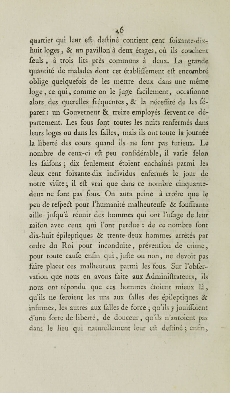 quartier qui leur eft deftiné contient cent foixante*dis- huit loges, & un pavillon à deux étages, où ils couchent feuls, à trois lits près communs à deux. La grande quantité de malades dont cet établiftement eft encombré oblige quelquefois de les mettre deux dans une même loge, ce qui, comme on le juge facilement, occafionne alors des querelles fréquentes , &z la néceflité de les fé- parer : un Gouverneur 6c treize employés fervent ce dé¬ partement* Les fous font toutes les nuits renfermés dans leurs loges ou dans les falles, mais ils ont toute la journée la liberté des cours quand ils ne font pas furieux. Le nombre de ceux-ci eft peu confidérable, il varie félon les faifons ; dix feulement étoient enchaînés parmi les deux cent foixante-dix individus enfermés le jour de notre vifite; il eft vrai que dans ce nombre cinquante- deux ne font pas fous. On aura peine à croire que le peu de refpeét pour l’humanité malheureufe & foufrrante aille jufqua réunir des hommes qui ont Pufage de leur raifon avec ceux qui l’ont perdue î de ce nombre font dix-huit épileptiques & trente-deux hommes arrêtés par ordre du Roi pour inconduite, prévention de crime, pour toute caufe enfin qui, jufte ou non, ne devoir pas faire placer ces malheureux parmi les fous. Sur l’obfer- vation que nous en avons faite aux Adminiftrateurs, ils nous ont répondu que ces hommes étoient mieux la, qu’ils ne feraient les uns aux falles des épileptiques & infirmes, les autres aux falles de force * qu’ils y jouifioient d’une forte de liberté, de douceur, qu’ils n’auraient pas dans le lieu qui naturellement leur eft deftiné ; enfin.