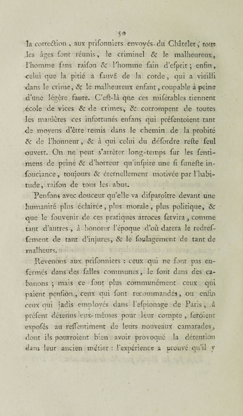 5© îa correélion , aux prifonniers envoyés du Châtelet ,' toits les âges font réunis, le criminel 8c le malheureux, l’homme fans raifon 8c Pliomme fain d’efprit ; enfin, celui que la pitié a fauve de la corde, qui a vieilli clans le crime, & le malheureux enfant, coupable à peine d’une légère faute. C’efhlà que ces miférables tiennent école de vices Sc de crimes, 8c corrompent de toutes les manières ces infortunés enfans qui préfentoient tant de moyens d’être remis dans le chemin de la probité 8c de l’honneur, 8c â qui celui du défordre refte feul ouvert. On ne peut s’arrêter long-temps fur les fenti- mens de peine 8c d’horreur qu’infpire une fi funefte in- fouciance, toujours 8c éternellement motivée par l’habi¬ tude, raifon de tous les abus. Fenfons avec douceur qu’elle va difparoitre devant une humanité plus éclairée, plus morale, plus politique, 8c que le fouvenir de ces pratiques atroces fervira , comme tant d’autres , a honorer l’époque d’où datera le redref- fement de tant d’injures, 8c le fouîagement de tant de malheurs.■ Pvevenons aux prifonniers : ceux qui ne font pas en¬ fermés dans des filles communes, le font dans des ca¬ banons ; mais ce font plus communément ceux qui 1 s. i paient penfon , ceux qui font recommandés, ou enfin ceux qui radis employés clans l’efpionaçre de Paris, à préfent détenus eux-mêmes pour leur compte , feroient expofés au reffentiment de leurs nouveaux camarades, dont ils pourraient bien avoir provoqué la détention dans leur ancien métier : l’expérience a prouvé qu’il v \