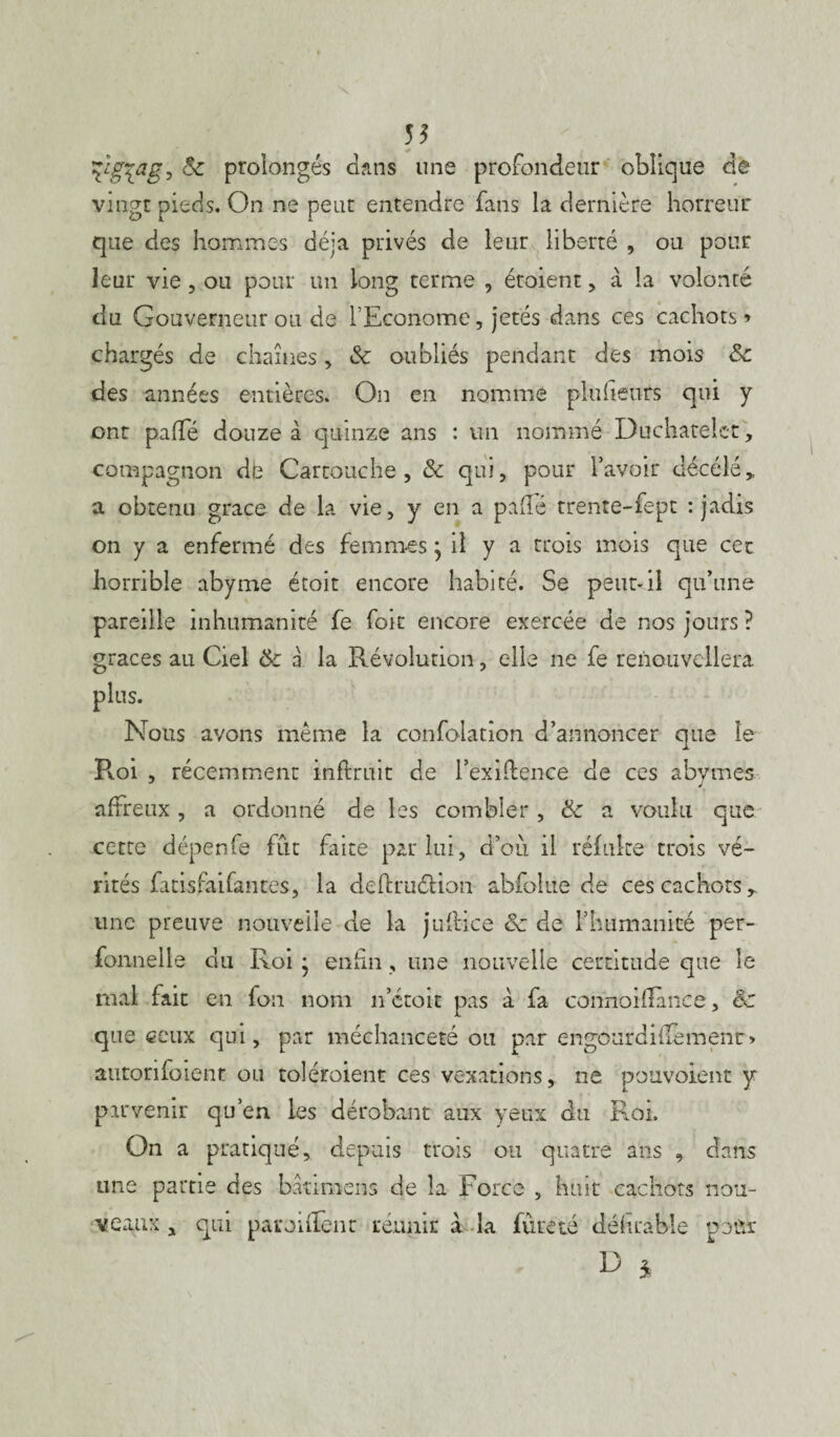 55 %*L§ïaê5 & prolongés dans une profondeur oblique de vingt pieds. On ne peut entendre fans la dernière horreur que des hommes déjà privés de leur liberté , ou pour leur vie, ou pour un long terme , étoient, à la volonté du Gouverneur ou de l’Econome, jetés dans ces cachots» chargés de chaînes, & oubliés pendant des mois ôc des années entières. On en nomme plufieurs qui y ont paffé douze à quinze ans : un nommé Duchâtelet, compagnon dfe Cartouche, & qui, pour l’avoir décélë, a obtenu grâce de la vie, y en a pafle trente-fept : jadis on y a enfermé des femmes • il y a trois mois que cet horrible abyme étoit encore habité. Se peut-il qu’une pareille inhumanité fe fok encore exercée de nos jours ? grâces au Ciel 8c a la Révolution, elle ne fe renouvellera plus. Nous avons même la confolation d’annoncer que le R.oi , récemment inflruit de l’exiftence de ces abymes J j affreux, a ordonné de les combler , & a voulu que cette dépenfe fût faite par lui, d’ou il réfuke trois vé¬ rités fatisfaifan tes, la deffcruéHon abfolue de ces cachots,, une preuve nouvelle de la juftice & de l'humanité per- fonnelle du Roi • enfin, une nouvelle certitude que le mai fait en fon nom n’étoit pas à fa connoifTànce, êc que ceux qui, par méchanceté ou par engourdififementr» autorifoient ou toléroient ces vexations, ne pouvoient y parvenir qu’en les dérobant aux yeux du Roi. On a pratiqué, depuis trois ou quatre ans , dans une partie des bânmens de la Force , huit cachots nou¬ veaux , qui paronTent réunir à la fureté défirable pour