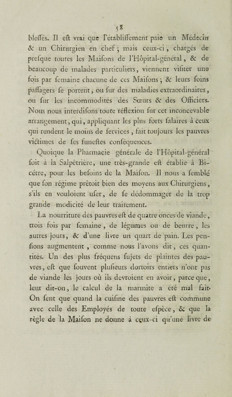 5 S bleiTes. Il eft vrai que rétabliffement paie un Médecin de un Chirurgien en chef j mais ceux-ci , chargés de prefque toutes les Maifons de l’Hôpital-général, de de beaucoup de malades particuliers, viennent viiiter une fois par femaine chacune de ces Maifons ; & leurs foins pafïagers fe portent, ou fur des maladies extraordinaires i ou fur les incommodités des Sœurs de des Officiers. Nous nous interdifons toute réflexion fur cet inconcevable arrangement, qui, appliquant les plus forts falaires à ceux qui rendent le moins de fervices , fait toujours les pauvres victimes de fes funeftes conféquences. Quoique la Pharmacie générale de l’Hôpital-général loir à la Salpêtrière, une très-grande eft établie à Bi- cétre, pour les befoins de la Maifon. Il nous a femblé que fon régime prêtoit bien des moyens aux Chirurgiens, s’ils en vouloient ufer, de fe dédommager de la trop grande modicité de leur traitement. La nourriture des pauvres eft de quatre onces de viande, trois fois par femaine , de légumes ou de beurre, les autres jours, de d’une livre un quart de pain. Les pen¬ sons augmentent , comme nous l’avons dit, ces quan¬ tités. Un des plus fréquens fujets de plaintes des pau¬ vres, eft que fouvent plufieurs dortoirs entiers n’ont pas de viande les jours où ils devroient en avoir, parce que, leur dit-on, le calcul de la marmite a été mal fait* On fent que quand la cuifine des pauvres eft commune avec celle des Employés de toute efpèce, de que la règle de la Maifon ne donne à ceux-ci qu’une livre do