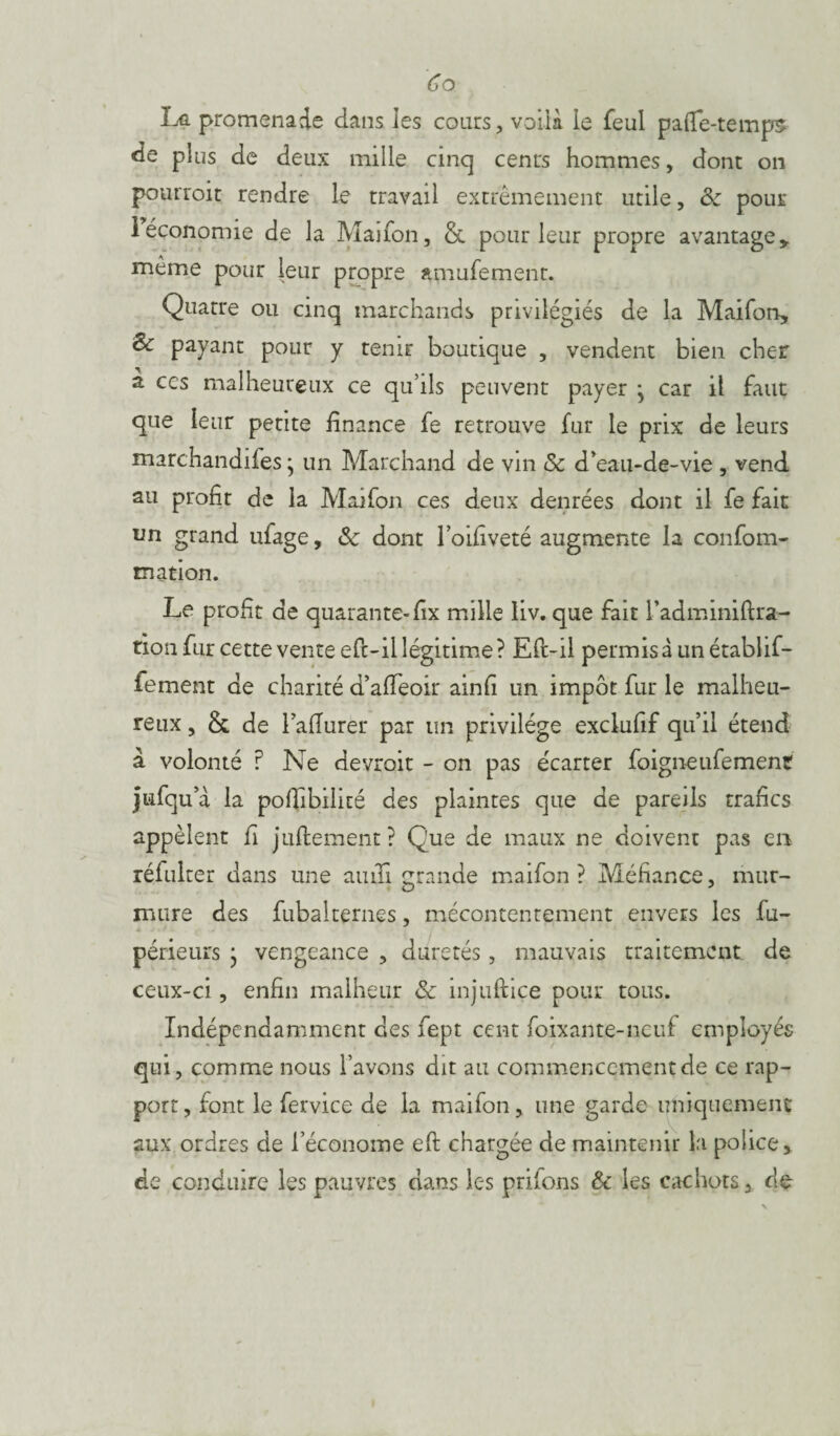 La promenade dans les cours, voilà le feul paflfe-temps de plus de deux mille cinq cents hommes, dont on pourroit rendre le travail extrêmement utile, ôc pour 1 économie de la Maifon, & pour leur propre avantage y même pour leur propre amufement. Quatre ou cinq marchands privilégiés de la Maifon, & payant pour y tenir boutique , vendent bien cher a ces malheureux ce qu’ils peuvent payer j car il faut que leur petite finance fe retrouve fur le prix de leurs marchandifes * un Marchand de vin Sc d’eau-de-vie , vend au profit de la Maifon ces deux denrées dont il fe fait un grand ufage, Sc dont l’oifiveté augmente la confom- tnation. Le profit de quarante- fix mille liv. que fait l’adminiftra- tion fur cette vente efc-ii légitime? Eft-il permis à un établif- fement de charité d’afieoir ainfi un impôt fur le malheu¬ reux , & de lafiurer par un privilège exclufif qu’il étend à volonté ? Ne devroit - on pas écarter foigneufement jufqu’à la pofiibilité des plaintes que de pareils trafics appèlent fi juftement ? Que de maux ne doivent pas en réfulter dans une aiiifi grande maifon? Méfiance, mur¬ mure des fubaltemes, mécontentement envers les fu- périeurs } vengeance , duretés, mauvais traitement de ceux-ci, enfin malheur & mjuftice pour tous. Indépendamment des fept cent foixante-neuf employés qui, comme nous l’avons dit au commencementde ce rap¬ port , font le fervice de la maifon, une garde uniquement aux ordres de l’économe eft chargée de maintenir la police » de conduire les pauvres dans les prifons & les cachots, de