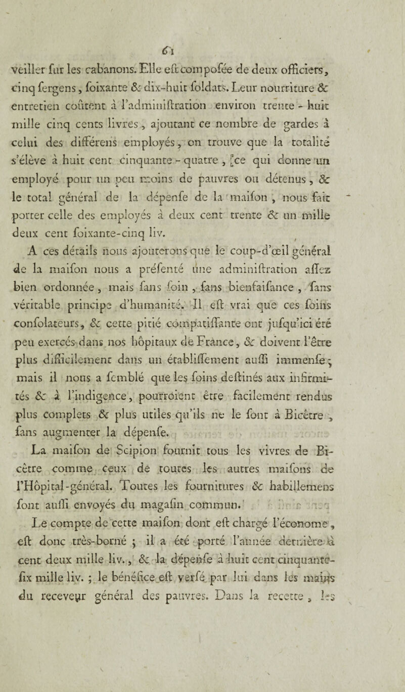 veiller far les cabanons. Elle eftcompofée de deux officiers, cinq fergens, foixante & dix-huit foldats. Leur nourriture Ôc entretien coûtent à l’adminillration environ trente - huit mille cinq cents livres, ajoutant ce nombre de gardes d celui des dilférens employés, on trouve que la totalité s’élève à huit cent cinquante - quatre , [ce qui donne un employé pour un peu moins de pauvres ou détenus, & le total général de la dépenfe de la maifon , nous fait porter celle des employés à deux cent trente de un mille deux cent foixante-cinq liv. A ces détails nous ajouterons que le coup-d’œil générai de la maifon nous a préfenté une adminiftracion allez bien ordonnée , mais fans foin , fans bienfaifance , fans véritable principe d'humanité* Il eh: vrai que ces foins confolateurs, ôc cette pitié compatiflante ont jufqu’iciété peu exercés dans nos hôpitaux de France, ôc doivent l’être plus difficilement dans un établiffiement auffi immenfe * mais il nous a fcrnblé que les foins deibinés aux infirmi¬ tés ôc d l’indigence, pourrôient être facilement rendus plus complets ôc plus utiles qu’ils ne le font d Bicêtre , fans augmenter la dépenfe. La maifon de Scipion fournît tous les vivres de Bi- cètre comme ceux de toutes les autres maifons de l’Hôpital-général. Toutes les fournitures ôc habillemens font auffi envoyés du magafin commun. Le compte de cette maifon dont eib chargé l’économe , elb donc très-borné j il a été porté l’année dernière a cent deux mille liv., ôc la dépenfe à Luit cent cinquante- fix mille liv. ; le bénéficeyerfé par lui dans les mai^s du receveur général des pauvres. Dans la recette , les