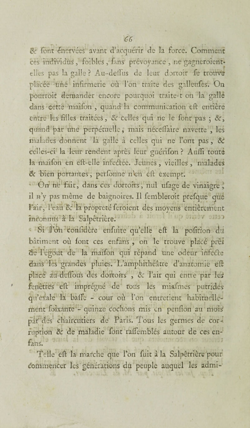 GG &■ font énervées avant d’acquérir de la force. Comment ces individus, foibles , fans prévoyance , ne gagnero'ient- elles pas la galle ? Au-deflus de leur dortoir fe trouve V f ' placée unè infirmerie ou Ion traité des galleufes. On pourroit demander encore pourquoi traite-1 on la galle dans cette maifon , quand la cdm'munication eft entière entre les filles traitées, &c celles qui ne le font pas • quand par une perpétuelle, mais nécefïaire navette , les malades donnent la galle à celles qui ne l’ont pas , celles-ci la leur rendent après leur gnérifon ? Audi toute la maifon en eft-elle infeétéè. Jeunes , vieilles , malades & bien portantes, perfonne n’<en eft exempt. ' On ne fait, dans ces dortoirs, nul nfage de vinaigre* il n’y pas même de baignoires. Il fembleroit prefque que lair, l’eau 8c la propreté feroient des moyens entièrement inconnus à la Salpêtrière. ■* ‘ J Si l’on confidère enfuite qu’elle eft la pofition du bâtiment où font ces enfans , on le trouve placé près de l’égBift de la maifon qui répand une odeur infeéle dans les grandes pluies. L’amphithéâtre d’anatomie eft placé au-deftous des dortoirs , oc l’air qui entre par les fenêtrés eft imprégné de tous les mkfrnes putrides qu’exale la balFe - cour où l’on entretient habituelle¬ ment foixante ~ quinze cochons mis en penfion au mois’ par des chaircutiers de Paris. Tous les germes de cor¬ ruption 8c de maladie font ralfemblés autour de ces en- fans. Telle eft la marche que Ton fuit a. la Salpêtrière pour commencer les générations du peuple auquel les admi-