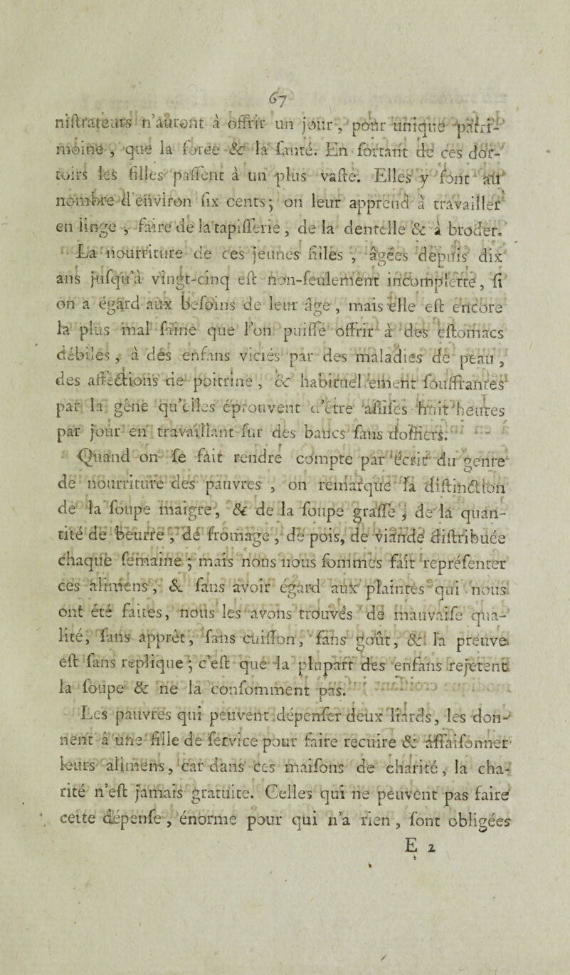6/ nlflratèitfs n’auront à offrir un jour /pâtir unique pafrf-' moine , que la force & la tin ré. En forçant de ces dor¬ toirs les filles palTent à un plus vaftè. Elles y font ail' nombre il'environ fix cents; on leur apprend à travailler en linge , faire de latapifferie , de la dentelle & à broder, La nourriture de ces jeunes filles , âgées depuis dix s jufqïfa vingt-cinq effc nom-feuletn'èrrt incomplcfte, fi • * » ■ f f *■ ans • r iv * f f ^ on a égard aux befoins de leur âge, mais elle eft encore la pl us mal faine que l’on pui(Te offrir à des eftomacs débiles, à des enfans viciés par des maladies de peau, des afFèétions de poitrine, & habituel éiiieht fauffranres' par la; gêné qu’elles éprouvent a être affiles hfiirheuïes r s * f * f par jour en travaillant fur des balles fans tfoffieri. <2uand on fe fait rendre compte par ‘écrit du genre de nourriture des pauvres , on remarque la diftinéiioii de la’foupe maigre , 6c de la foupe grâffed de'la quan¬ tité de beurre; dé fromage , de pois, de viande’ diffribuée chaquè fémaine ; mais nous nous fournies fair repréfenter ces aImiens , & fans avoir égard auï'plaintes qui nous ont été faites, nous les avons‘trouvés dé mauvaife qua¬ lité, fans apprêt, fans ctifffon, fans goût, &: la preuve- eft lans répliqué ; c eft que la plupart des enfans repèrent la foupe & ne la confomment pas. Les pauvres qui peuvent dépenfer deux Itards, les don-' nènt à une'fille de -fervree pour faire recuire & affaifonner leurs ahmens, Car dans' ces maifons de charité, la cha¬ rité n’eft jamais gratuite. Celles qui ne peuvent pas faire cette dépenfe , énorme pour qui n’a rien, font obligées