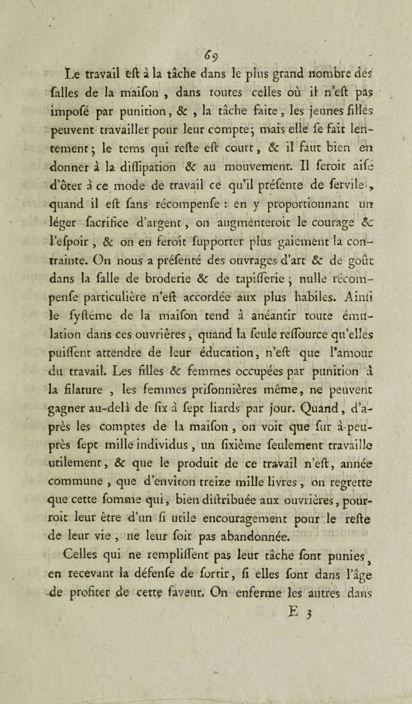 6ç) Le travail eft a la tache dans le plus grand nombre des falles de la maifon , dans toutes celles où il n’eft pas irnpofé par punition, 8c , la tâche faite, les jeunes filles peuvent travailler pour leur compte ; mais elle fe fait len¬ tement * le tems qui refte eft court, 8c il faut bien en donner à la diflipation 8c au mouvement. Il feroit aifé doter ace mode de travail ce qu’il préfente de fervile , quand il eft fans récompenfe : en y proportionnant lin léger facrifice d’argent, on augmenteroit le courage 8c l’efpoir , 8c on en feroit fupporter plus gaiement la con¬ trainte. On nous a préfenté des ouvrages d’art 8c de goût dans la falle de broderie 8c de tapifferie ’ nulle récom¬ penfe particulière n’eft accordée aux plus habiles. Ainli le fyftëme de la maifon tend â anéantir toute ému¬ lation dans ces ouvrières, quand la feule reiïource qu’elles pu i fient attendre de leur éducation, n’eft que l’amour du travail. Les filles 8c femmes occupées par punition à la filature , les femmes prifonnières même, ne peuvent gagner au-deli de fix â fept liards par jour. Quand, d’a¬ près les comptes de la maifon , on voit que fur à-peu- près fept mille individus, un fixième feulement travaille utilement, 8c que le produit de ce travail n’eft, année commune , que d’environ treize mille livres , on regrette que cette Tomme qui, biendiftribuée aux ouvrières, pour- roi: leur être d’un fi utile encouragement pour le refte de leur vie , ne leur foit pas abandonnée. Celles qui ne rempliffent pas leur tache font punies en recevant la défenfe de fortir, fi elles font dans l’âge de profiter de cette faveur. On enferme les autres dans