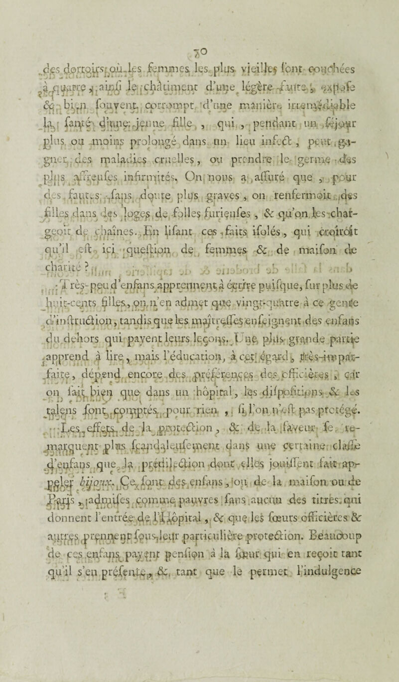 des clorco^S: où ..les fi m ni es. les. plas. vieille? lent couchées ?ïqpj?^ï? HiaSÇ^ ^ jchâtiment d’ime légère -faute 5 eafiofe 8c bfeji fou vent corrompt d’une minière irrémédiable fo farpéq dwpgjrjffJn# fille , qui., pendant un .feja'fr plus, ou moins prolongé dans lin lieu infect , peut .ga¬ gner des rpaladics .cruelles, ou prendre le germe dés pjps afoeufes infirmités. On nous a alluré que , pour dos. fautes 7faps doute plus graves , on renfermait .des ** J i 1 ■* filles d ans les loges de, folles furiçufes , & qu’on fes char¬ geait. de .chaînes..En lifant ces faits, ifoîés , qui croirait qu’il eft ici -queili,on de femmes 8c de maifon cle cWuj? : : T rè$- peu d’enfens apprennent a écrire puifque, fur plus de hi1 if-cent? filfes, panen admet que vingt-quatre à ce gentfe (L’infirudioii, tandis que les mafer^fesenfeig.nent des enfans du dehors qui payent leurs îeçoqs. L ne plus grande partie .apprend à lire, mais F éducation, à cçt égard b jfcès-fev pax- .. faite, dépend encore des préférences des cfrici ères 5 car on lait bien que dans un -hôpital, les difptduo 10 éé Ls talens .font,, cprpptés, pour rien , li Ion ne ft pas protégé. • Les,,effets. <fe la. .pmteefion, & de la .laveur fe re¬ marquent plus feapdflcufement dans une certaine.; cl ailé 4’enfans que. pfédifeétion dont elles jouiifent fait ap- donnent rentrée-de l ifopirai, 8c quç les feeurs officièrcs & agmçsptynneiirfpuqleur particulière protection. Beaucoup de ces enfinsc paypnt penfiçn à la four qui en reçoit tant qu’il s’eu prçfeivmp. de. tant que le permet l’indulgence