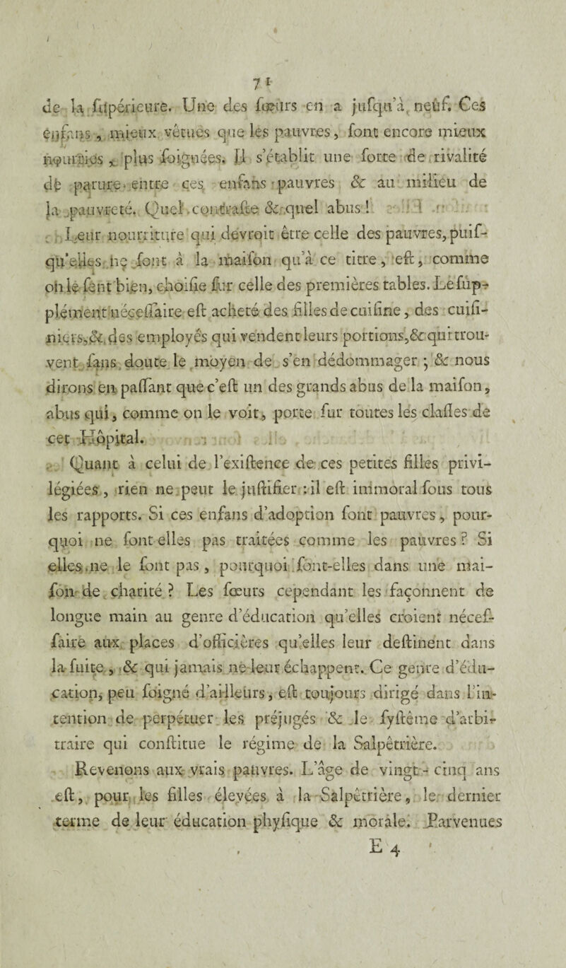 I 7 1 de k fiipérieure. Une des iœiirs en a jufqtfà neuh Ces enrans , mieux vu tu es que les pauvres, font encore mieux nourries * plus fbignées, fl s’établit une forte de rivalité dé parure entre ces, encans pauvres & au milieu de la ..pauvreté. Quch coi traite 8c. quel abus! Leur nourriture 'qui devrait être celle des pauvres, puif- qu’eiies: hç font à la maifon qu’à ce titre, eft, comme oh le font bien, choifie fur celle des premières tables. Lefupr plément uëçe-ftaire eft acheté des files de cuüine, des cuift- nias.&.çks employés qui vendent leurs portions,&qurtrou- vent fans doute le moyen de s’en dédommager • 8c nous dirons en paftant que c’eft un des grands abus de la maifon, abus qui, comme on le voit, porte fur toutes les ckfles de cet Hôpital. Quant à celui de Fexiftence de ces petites filles? privi¬ légiées , rien ne peut le juftifier :il eft immoral fous tous les rapports. Si ces enfans d’adoption font pauvres, pour¬ quoi ne font elles pas traitées comme les pauvres? Si eiies.ne le font pas, pourquoi font-elles dans une mai¬ fon de charité ? Les fœurs cependant les façonnent de longue main au genre d’éducation qu’elles croient nécef- faire aux places d’officières qu’elles leur deftinent dans la fuite., 8c qui jamais ne leur échappent. Ce genre d’édu¬ cation, peu foigné d’ailleurs, eft toujours dirigé dans 1 in¬ tention de perpétuer les préjugés 8c le fyftême d’arbk traire qui conftitue le régime de la Salpêtrière. Revenons aux vrais pauvres. L’âge de vingt - cinq ans eft, pour les filles élevées à la Salpêtrière, le. dernier terme de leur éducation phyüque 8c morale. Parvenues E 4 ‘