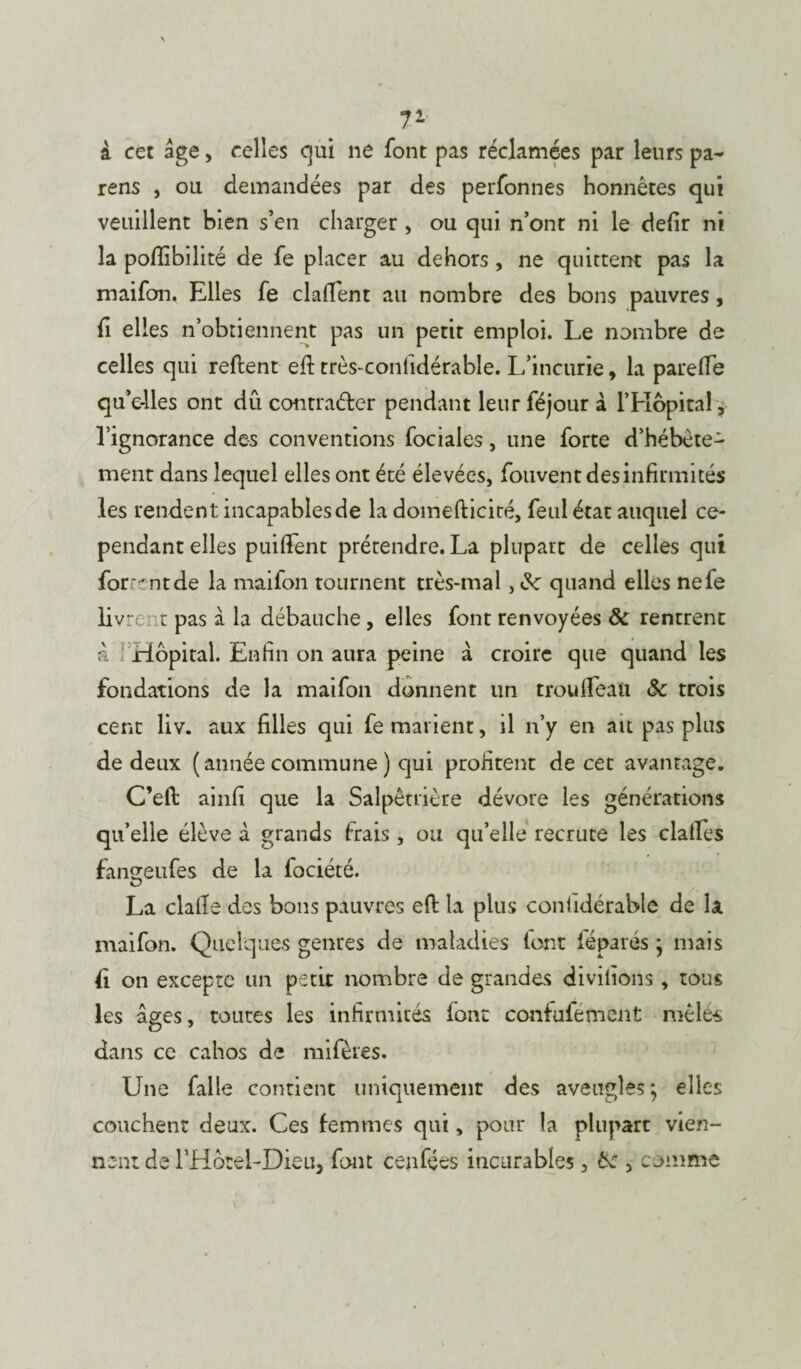 71 i cet âge, celles qui ne font pas réclamées par leurs pa- rens , ou demandées par des perfonnes honnêtes qui veuillent bien s’en charger , ou qui n’ont ni le defir ni la poflîbilité de fe placer au dehors , ne quittent pas la maifon. Elles fe dallent au nombre des bons pauvres, fi elles n’obtiennent pas un petit emploi. Le nombre de celles qui reftent efi: très-conlidérable. L’incurie, la parelFe qu’e-lles ont dû contracter pendant leur féjour à l’Hôpital , l’ignorance des conventions fociales, une forte d’hébête¬ ment dans lequel elles ont été élevées, fouvent des infirmités les rendent incapablesde la domefticiré, feulétat auquel ce¬ pendant elles puiflfent prétendre. La plupart de celles qui forrrntde la maifon tournent très-mal , quand elles nefe livrer t pas à la débauche , elles font renvoyées & rentrent & Hôpital. Enfin on aura peine à croire que quand les fondations de la maifon donnent un troulfeau Sc trois cent liv. aux filles qui fe marient, il n’y en ait pas plus de deux ( année commune ) qui profitent de cet avantage. C’eft: ainfi que la Salpêtrière dévore les générations qu’elle élève à grands trais, ou qu’elle recrute les dalles fangeufes de la fociété. La dalle des bons pauvres eft la plus conlidérablô de la maifon. Quelques genres de maladies lont féparés ; mais £ on excepte un petit nombre de grandes divilions, tous les âges, toutes les infirmités font confufémenC mêlés dans ce cahos de mifères. Une falle contient uniquement des aveugles; elles couchent deux. Ces femmes qui, pour la plupart vien¬ nent de rHôreLDieu, font cenfées incurables, Ôe , comme