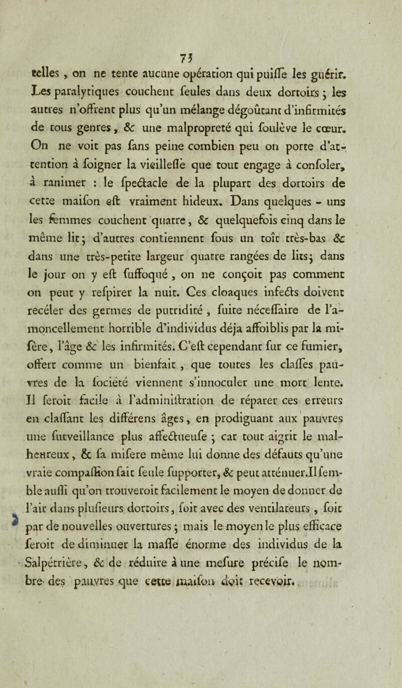 75 telles , on ne tente aucune opération qui puifle les guérir. Les paralytiques couchent feules dans deux dortoirs ; les autres noffrent plus qu’un mélange dégoûtant d’infirmités de tous genres, & une malpropreté qui foulève le cœur. On ne voit pas fans peine combien peu on porte d’at¬ tention à foigner la vieilleflè que tout engage â confoler, â ranimer : le fpeétacle de la plupart des dortoirs de cetre maifon eft vraiment hideux. Dans quelques - uns les femmes couchent quatre, & quelquefois cinq dans le même lit; d’autres contiennent fous un toit très-bas 8c dans une très-petite largeur quatre rangées de lits; dans le jour on y efi: fuffoqué , on ne conçoit pa$ comment on peut y refpirer la nuit. Ces cloaques infeéls doivent recéler des germes de putridité , fuite néceflaire de l’a- moncellement horrible d’individus déjà affoiblis par la mi- fère, l’âge & les infirmités. C’eft cependant fur ce fumier, offert comme un bienfait , que toutes les claffes pau¬ vres de la iociété viennent s’innoculer une mort lente. Il feroit facile à l’adminilfration de réparer ces erreurs en claffant les différens âges, en prodiguant aux pauvres une futveillance plus affeéhieufe ; car tout aigrit le mal¬ heureux , & fa mifere même lui donne des défauts qu’une vraie compaffionfait feule fupporter, 8c peut atténuer.Ilfem- bleauffi qu’on trouveroit facilement le moyen de donner de l’air dans plusieurs dortoirs, fuit avec des ventilateurs, foit par de nouvelles ouvertures ; mais le moyen le plus efficace feroit de diminuer la malle énorme des individus de la Salpétrière, & de réduire à une mefiire précife le nom¬ bre- des pauvres que cette maifon doit recevoir.
