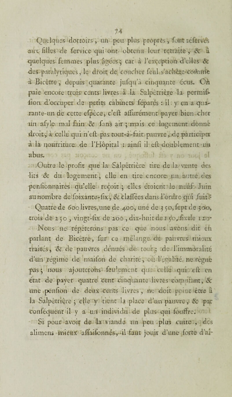 ) Quelques dortoirs' , un peu plus propres, font réfervés aux filles de fervice qui ont obtenu leur retraite , à quelques femmes plus âgées3 car â l'exception d’eües & des paralytiques, le droit de coucher feul.s’achète<comnie à Bicétre, depuis quarante jufqu’à cinquante écus. On paie encore trois cents livres à la Salpétrière la permifi- iion d’occuper de petits cabinets féparés : il y en a qua- rante-un de cette efpèce, c-eil: alTurément payer bien cher un afyle mai fain & fans air ; mais ce logement donne droit, à celle qui n’eft pas coiit-à-fait pauvre, departicipeir à la nourriture de l’Hôpital : ainfi il efc doublement un abus. Outre le profit que la Salpêtrière tire de la vente des -lits du logement, elle en tire encore un. autre ces penfionnaires qu’elle reçoit 3 elles étoient le neuf Juin au nombre de foixante-fix, & claffées dans i’ordre qui fuit? Quatre de 600 livres,une de 400, une de 3 5o,fept de 300, trois de 2 3 o vingt-fix de 200 , dix-huit de 1 yo* fixde 1 rw Nous ne répéterons pas ce que nous avons dit en parlant de Bicétre, fur ce mélange de pauvres mieux traités, <k de pauvres dénués de tout ; de fimmoralité pas 3 nous ajouterons feu1 emeut que celle qui efc en état de payer quatre cent cinquante livres comptant, & une penfion de deux Cents livres, ne doit pc.at être à la Salpêtrière 3 elle y tient la place d’un pauvre, & par conféquent il y a un individu de plus qui fouffre. Si pour avoir de la viande lin peu plus cuite , des alimens mieux afifaiÉonnés, il faut jouir d’une forte d’ar
