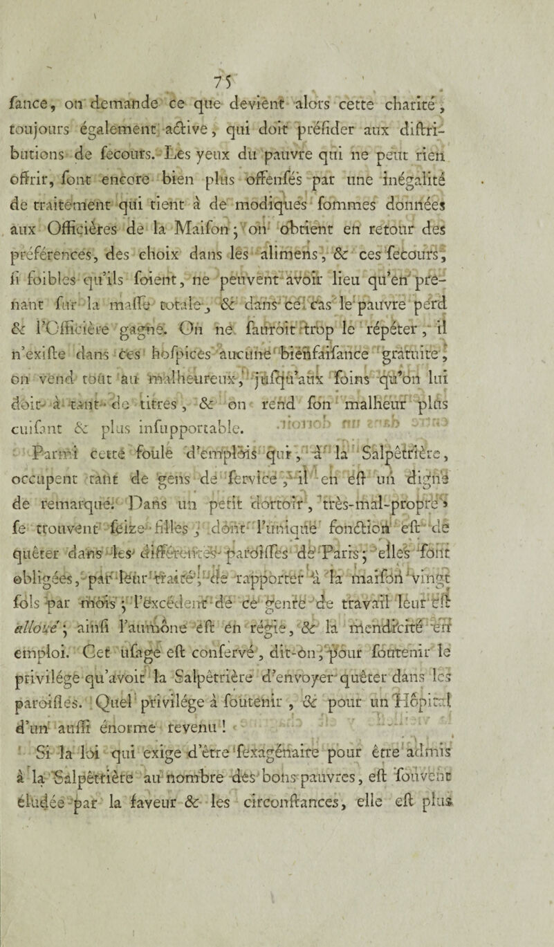 fan.ce, on demande ce que deviènt alors cette charité, toujours également a&ive, qui doit préfider aux diftri- butions de fecours. Les yeux du pauvre qui ne peut rien offrir, font encore bien plus offènfés par une inégalité de traitement qui tient à de modiques Tommes données aux Officières de la Maifon * on obtient en retour des ri f c , . „ ^ préférences, des choix dans les alimens,& ces fecours . il foibles qu’ils foient, ne peuvent avoir lieu qu’en pre¬ nant fur la malle totale ^ 6c dans ce cas le'pauvre perd 6c l’ültlcière gagne. On ne faurôit trop le répéter , il n’exifte dans ces hofpices aucune biénfaifance gratuite, on vend tout au malheureux,’ juiqu’aùx foins qu’on lui doit à tant • de titres, 6c on rend fon malheur plus j ^ ^ r r «Af. cuifant 6c plus infupponable. * Tx * ' ; Parmi cette foule d’emplois qui, a la Salpêtrière, occupent tant de gens de fervîce il en eft un digne - ' 1 ' i p * q i ' de remarqué. Dans un petit dortoir, très-mal-propre * fe trouvent feize;*filles j dont l’éftàiqné fonélion eft ;de quêter dans les' differente^ pardiffes de Paris; elles font obligées, par leur’traire^-de rapporter la maifdii vingt fols par mois; l’excédent de ce penre de travail Ièur'tfc L / cJ alloué* ainfî l’aurnone eft en régie, 6c la mendicité %rt emploi. Get ufage eft confervé , dit-on fpour fôtrtenir le privilège qu’avoit la Salpêtrière d’envoyer quêter dans les paroilles. Quel privilège à foutenir , 6c pour un Hôpital d’un auffi énorme revenu ! Si la loi qui exige d’être fexagënaire pour être admis à la Salpêtrière au nombre des bons pauvres, eft fouvbht éludée par la faveur 6c les circonftances, elle eft plus