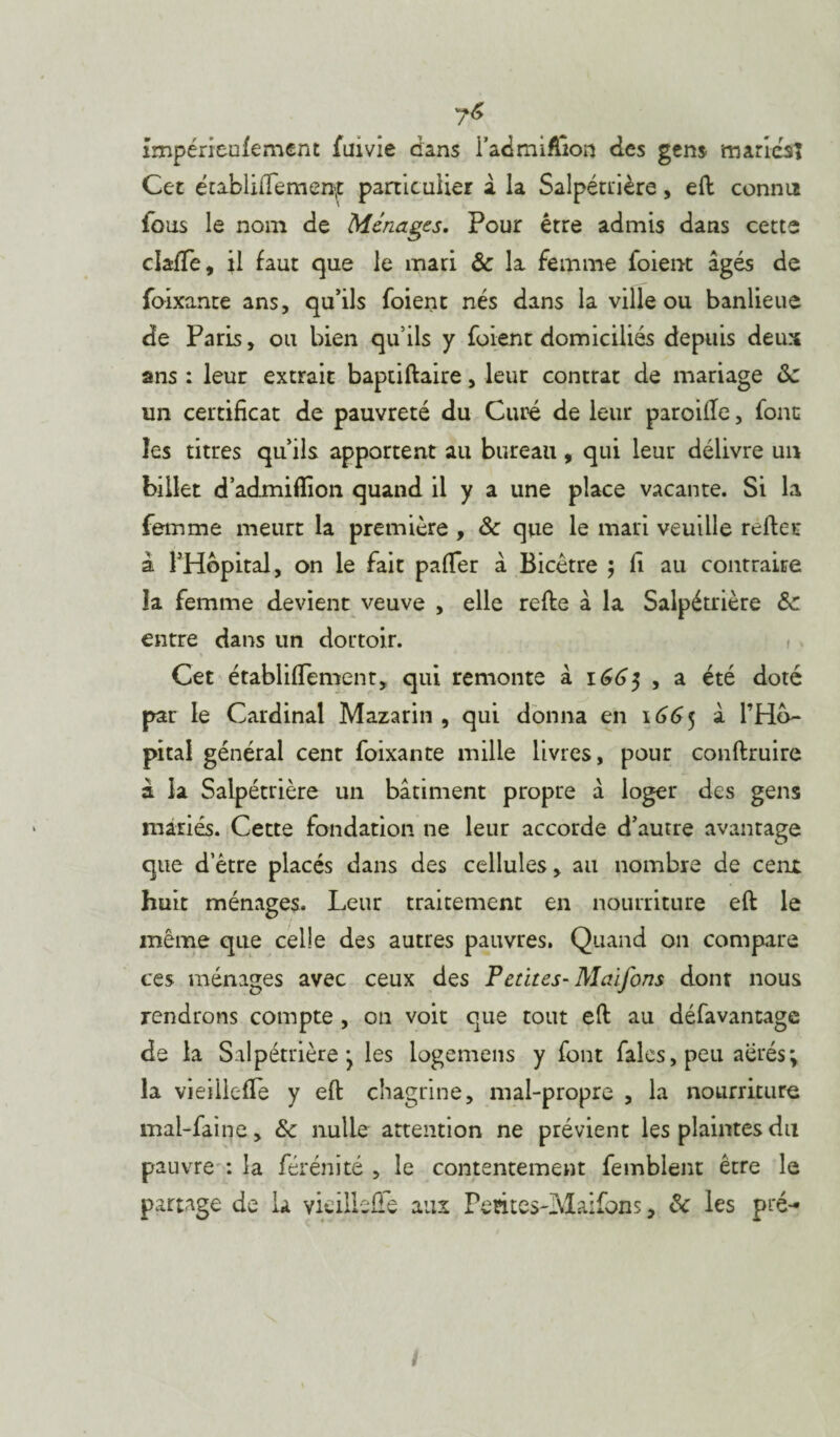 impéncufement fuivie dans i’admiftion des gens maries! Cet établiffemen^ particulier a la Salpétrière, eft connu fous le nom de Ménages. Pour être admis dans cette claffe, il faut que le mari & la femme foient âgés de foixante ans, qu’ils foient nés dans la ville ou banlieue de Paris, ou bien qu’ils y foient domiciliés depuis deux ans : leur extrait baptiftaire, leur contrat de mariage &z un certificat de pauvreté du Curé de leur pareille, font les titres qu’ils apportent au bureau, qui leur délivre un billet d’admiflion quand il y a une place vacante. Si la femme meurt la première , & que le mari veuille relier à l’Hôpital, on le fait pafter â Bicêtre ; fi au contraire îa femme devient veuve , elle refte â la Salpétrière & entre dans un dortoir. Cet établiflement, qui remonte à 1665 , a été doté par le Cardinal Mazarin , qui donna en 1665 â l’Hô¬ pital générai cent foixante mille livres, pour conftruire à la Salpétrière un bâtiment propre â loger des gens mariés. Cette fondation ne leur accorde d’autre avantage que d’être placés dans des cellules, au nombre de cent huit ménages. Leur traitement en nourriture eft le même que celle des autres pauvres. Quand on compare ces ménages avec ceux des Petites- Maifons dont nous rendrons compte , on voit que tout eft au défavantage de la Salpétrière j les logemens y font fales, peu aérés ; la vieiilefTe y eft chagrine, mal-propre , la nourriture mal-faine, & nulle attention ne prévient les plaintes du pauvre : la férénité , le contentement femblent être le partage de la vieilleûe aux Pemes-Maifons, & les pré- /