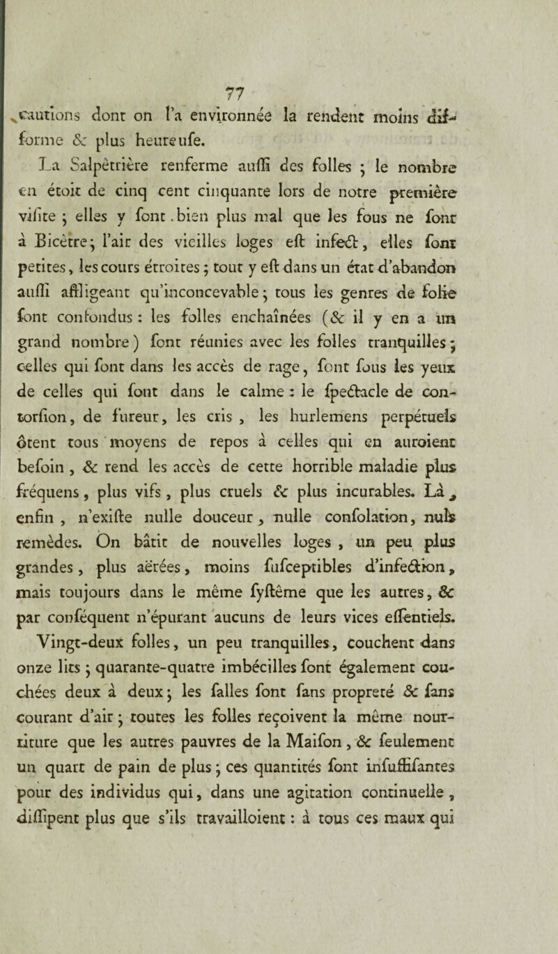 % cautions dont on l’a environnée la rendent moins dif¬ forme <Se plus heureufe. La Salpêtrière renferme aufiî des folles ; le nombre en étoit de cinq cent cinquante lors de notre première vilite ; elles y font.bien plus mal que les fous ne four à Bicètre; l’air des vieilles loges eft infeét, elles font petites, les cours étroites ; tout y eft dans un état d’abandon auili affligeant qu’inconcevable • tous les genres de folie font confondus : les folles enchaînées (& il y en a un grand nombre ) font réunies avec les folles tranquilles ; celles qui font dans les accès de rage ? font fous les yeux de celles qui font dans le calme : le fpeétacle de con- torfion, de fureur, les cris , les hurlemens perpétuels ôtent tous moyens de repos à celles qui en auraient befoin , 8c rend les accès de cette horrible maladie plus fréquens, plus vifs, plus cruels & plus incurables. Là^ enfin, n’exifte nulle douceur, nulle confolation, nuîfc remèdes. On bâtit de nouvelles loges , un peu plus grandes, plus aérées, moins fufceptibles d’infeéiion, mais toujours dans le même fyftême que les autres, & par conféquent n’épurant aucuns de leurs vices effentiels. Vingt-deux folles, un peu tranquilles, couchent dans onze lits ; quarante-quatre imbécilles font également cou* chées deux à deux ; les falles font fans propreré 8c fans courant d’air • toutes les folles reçoivent la même nour¬ riture que les autres pauvres de la Maifon, 8c feulement un quart de pain de plus ; ces quantités font infuffifantes pour des individus qui, dans une agitation continuelle, difiîpent plus que s’ils travailloient : à tous ces maux qui