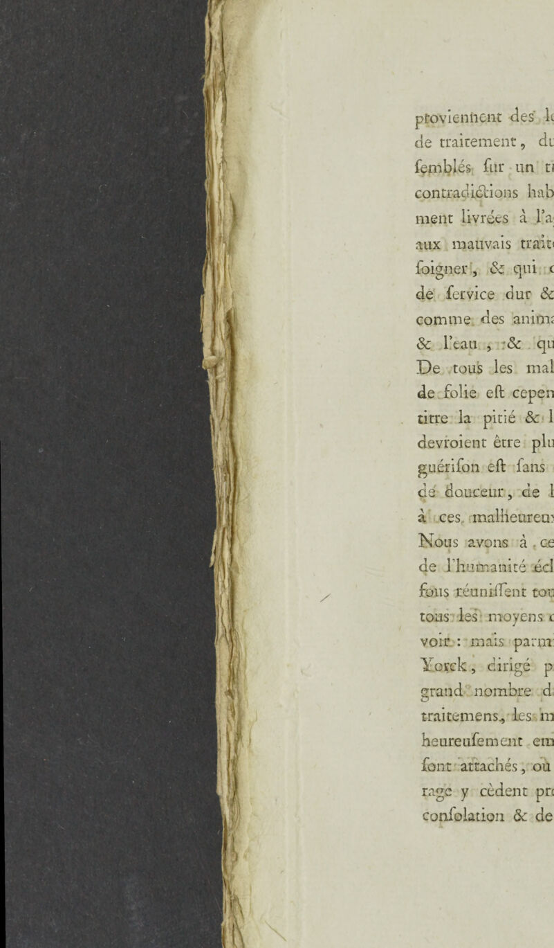 proviennent des' le de traitement, di femblés fur un ti contradictions hab ment livrées a l’a aux mauvais trait» foigner, 8c qui c de fervice dur & comme des anim; 8c l’eau , 8c qu De tous les mal de folie eft cepen titre la pitié Sc 1 devroient être plu guérifon eft fans de douceur, de 1 a ces malheureux Nous avons à ce de rhumanité .écl fous réunifient ten¬ tons les moyens t voir : mais parm Yorck, dirigé p grand nombre d trai terne ns., les in heureufement ein font attachés, ou rage y cèdent pre confolation 8c de Jk