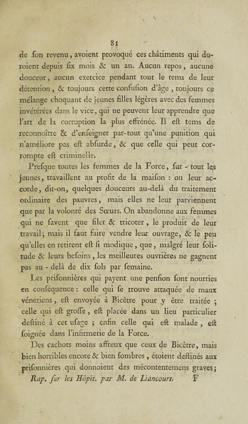 de fon revenu, avoîent provoqué ces chârîments qui du- roient depuis fix mois Sc un an. Aucun repos, aucune douceur, aucun exercice pendant tout le tems de leur détention , Sc toujours cette confufion d’âge , toujours ce mélange choquant de jeunes filles légères avec des femmes invétérées dans le vice, qui ne peuvent leur apprendre que l’art de la corruption la plus effrénée. Il eft tems de reconnoître ce d’enfeigner par-tout qu’une punition qui n’améliore pas eft abfurde, Ôc que celle qui peut cor¬ rompre eft criminelle. Prefque toutes les femmes de la Force, fur -• tout les jeunes, travaillent au profit de la maifon : on leur ac¬ corde, dit-on, quelques douceurs au-delà du traitement ordinaire des pauvres, mais elles ne leur parviennent que par la volonté des Sœurs. On abandonne aux femmes qui ne favent que filer Sc tricoter , le produit de leur travail} mais il faut faire vendre leur ouvrage, Sc le peu qu’elles en retirent eft fi modique, que, malgré leur foli- tude Sc leurs befoins, les meilleures ouvrières ne gagnent pas au - delà de dix fols par femaine. Les prifonnières qui payent une penfion font nourries en conféquence : celle qui fe trouve attaquée de maux vénériens, eft envoyée à Bicêtre pour y être traitée ; celle qui eft grofte, eft placée dans un lieu particulier deftiné à cet ufage ; enfin celle qui eft malade , eft foiçmée dans l’infirmerie de la Force. O Des cachots moins affreux que ceux de Bicêtre, mais bien horribles encore Sc bien fombres, étoient deftinés aux prifonnières qui donnoient des mécontentemens graves; Rap. fur les Hopit. par M. de Liancourt. F