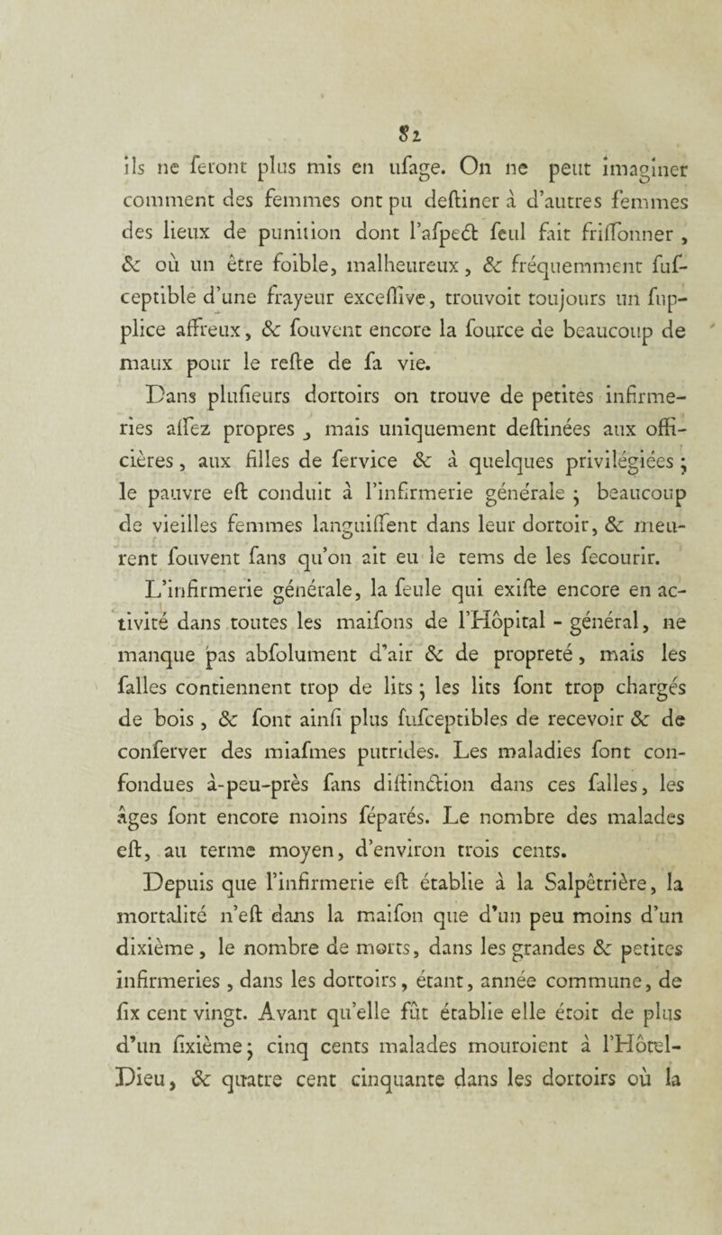 $2 ils ne feront plus mis en ufage. On ne peut imaginer comment des femmes ont pu deftiner à d’autres femmes des lieux de punition dont l’afpeét feul fait friffonner , &z ou un être foible, malheureux, de fréquemment fuf- ceptible d’une frayeur exceffive, trouvoit toujours un fup- plice affreux, & fouvenc encore la fource de beaucoup de maux pour le refie de fa vie. Dans plufieurs dortoirs on trouve de petites infirme¬ ries alfez propres _, mais uniquement deftinées aux offi- cières, aux filles de fervice de à quelques privilégiées • le pauvre eft conduit à l’infirmerie générale } beaucoup de vieilles femmes languiffent dans leur dortoir, ôc meu¬ rent fouvent fans qu’on ait eu le tems de les fecourir. L’infirmerie générale, la feule qui exifle encore en ac¬ tivité dans toutes les maifons de l’Hôpital - général, ne manque jpas abfolument d’air de de propreté, mais les falles contiennent trop de lits ; les lits font trop chargés de bois , de font ainfi plus fufceptibles de recevoir «Sc de conferver des miafmes putrides. Les maladies font con¬ fondues à-peu-près fans diftinébion dans ces falles, les Âges font encore moins féparés. Le nombre des malades eft, au terme moyen, d’environ trois cents. Depuis que l’infirmerie effc établie à la Salpêtrière, la mortalité n’eft dans la maifon que d’un peu moins d’un dixième , le nombre de morts, dans les grandes de petites infirmeries , dans les dortoirs, étant, année commune, de fix cent vingt. Avant qu’elle fût établie elle éroit de plus d’un fixième* cinq cents malades mouroient à l’Hôtel- Dieu, de quatre cent cinquante dans les dortoirs où la