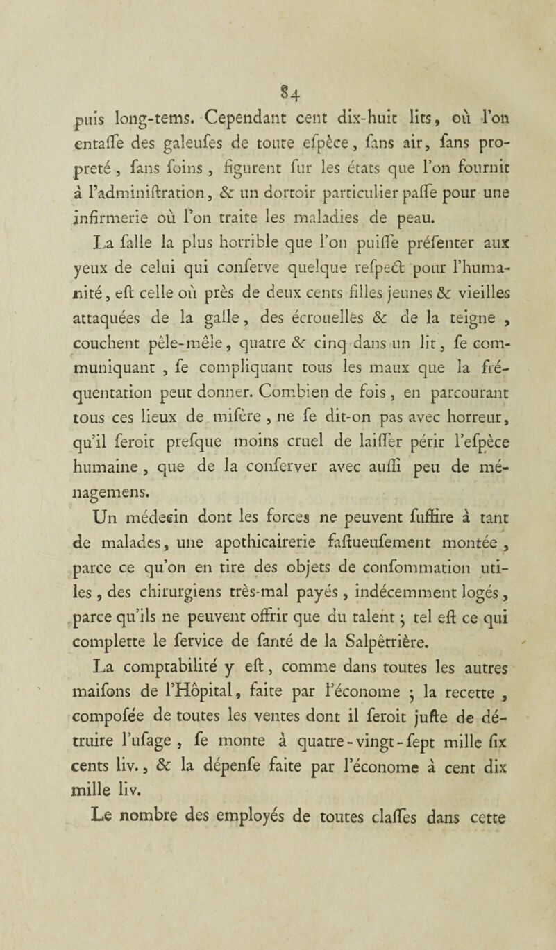 §4 puis long-tems. Cependant cent dix-huit lits, où l’on entafte des galeufes de toute efpèce, fans air, fans pro¬ preté , fans foins , figurent fur les états que l’on fournit à l’adminiftration, 8c un dortoir particulier paffe pour une infirmerie ou l’on traite les maladies de peau. La falle la plus horrible que l’on puiffe préfenter aux yeux de celui qui conferve quelque refpect pour l’huma¬ nité, eft celle où près de deux cents filles jeunes & vieilles attaquées de la galle, des écrouelles 8c de la teigne , couchent pêle-mêle, quatre 8c cinq dans un lit, fe com¬ muniquant , fe compliquant tous les maux que la fré¬ quentation peut donner. Combien de fois, en parcourant tous ces lieux de mifère , ne fe dit-on pas avec horreur, qu’il feroit prefque moins cruel de lailfer périr l’efpèce humaine , que de la conferver avec aulli peu de mé- nagemens. Un médecin dont les forces ne peuvent fuffire à tant de malades, une apothicairerie faftueufement montée , parce ce qu’on en tire des objets de confommation uti¬ les , des chirurgiens très-mal payés, indécemment logés, parce qu’ils ne peuvent offrir que du talent ; tel eft ce qui complette le fervice de fanté de la Salpêtrière. La comptabilité y eft, comme dans toutes les autres maifons de l’Hôpital, faite par l’économe ; la recette , compofée de toutes les ventes dont il feroit jufte de dé¬ truire l’ufage , fe monte à quatre - vingt - fept mille fix cents liv., 8c la dépenfe faite par l’économe à cent dix mille liv. Le nombre des employés de toutes claffes dans cette