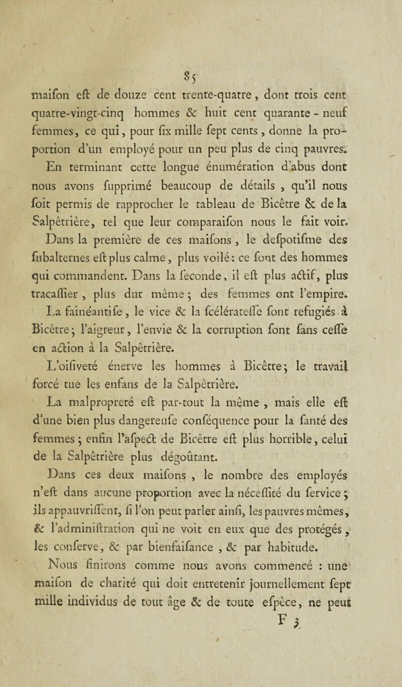 maifon eft cle douze cent trente-quatre , dont trois cent quatre-vingt-cinq hommes Sc huit cent quarante - neuf femmes, ce qui, pour fix mille fept cents, donne la pro¬ portion d’un employé pour un peu plus de cinq pauvres» En terminant cette longue énumération d’abus dont nous avons fupprimé beaucoup de détails , qu’il nous foit permis de rapprocher le tableau de Bicêtre & de la Salpêtrière, tel que leur comparaifon nous le fait voir. Dans la première de ces maifons, le defpotifme des fubalternes eft plus calme, plus voilé: ce font des hommes qui commandent. Dans la fécondé, il eft plus aélif, plus traçafiier , plus dur même ; des femmes ont l’empire. La fainéantife, le vice & la fcélératefie font réfugiés à Bicêtre; l’aigreur, l’envie Sc la corruption font fans celle en aétion à la Salpêtrière. L’oifiveté énerve les hommes à Bicêtre; le travail forcé tue les enfans de la Salpêtrière. La malpropreté eft par-tout la même , mais elle eft d’une bien plus dangereufe conféquence pour la fanté des femmes ; enfin l’afpeét de Bicêtre eft plus horrible, celui de la Salpêtrière plus dégoûtant. Dans ces deux maifons , le nombre des employés n’eft dans aucune proportion avec la néceftité du fervice ; ils appauvrirent, fi l’on peut parler ainfi, les pauvres mêmes, & l’adminiftration qui ne voit en eux que des protégés, les conferve, Sc par bienfaisance , Sc par habitude. Nous finirons comme nous avons commencé : une maifon de charité qui doit entretenir journellement fept mille individus de tout âge Sc de toute efpèce, ne peut F}