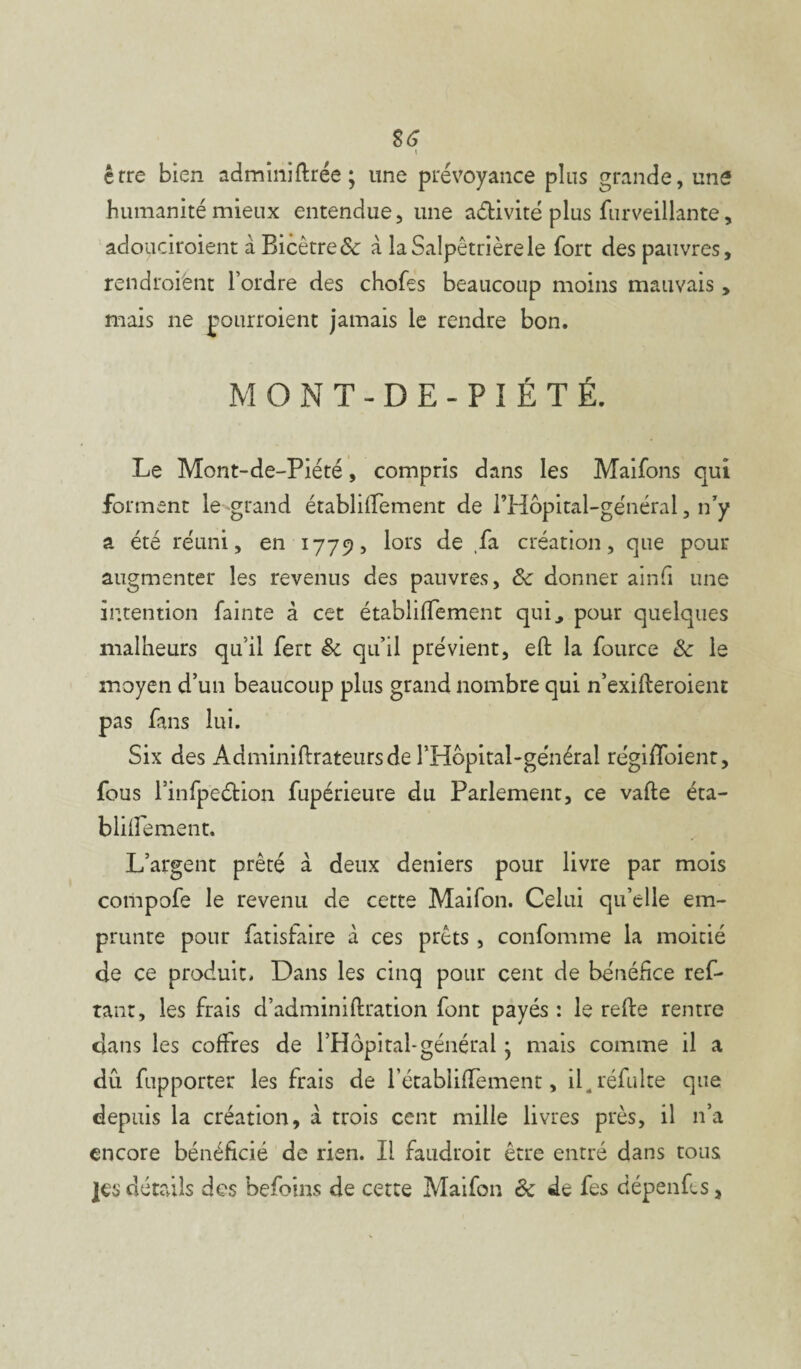 S6 l erre bien adminillrée ; une prévoyance plus grande, une humanité mieux entendue, une activité plus furveillante, adouciroient à Bicètre& à la Salpêtrière le fort des pauvres, rendroiënt l’ordre des chofes beaucoup moins mauvais, mais ne pourraient jamais le rendre bon. MONT-DE-PIÉTÉ. Le Mont-de-Piété, compris dans les Maifons qui forment le -grand établilfement de l’Hôpital-général, n'y a été réuni, en 1779, lors de ,fa création, que pour augmenter les revenus des pauvres, & donner ainfi une intention fainte à cet établilfement qui, pour quelques malheurs qu’il fert & qu’il prévient, eft la fource & le moyen d’un beaucoup plus grand nombre qui n’exifteroient pas fans lui. Six des Adminiftrateursde l’Hopital-général régiffoienr, fous l’infpeétion fupérieure du Parlement, ce vafte éta- blilfement. L’argent prêté à deux deniers pour livre par mois compofe le revenu de cette Maifon. Celui qu’elle em¬ prunte pour fatisfaire à ces prêts , confomme la moitié de ce produit. Dans les cinq pour cent de bénéfice ref- tant, les frais d’adminiftration font payés : le relie rentre dans les coffres de l’Hôpital-général • mais comme il a dû fupporter les frais de rétabliffement, il. réfulte que depuis la création, à trois cent mille livres près, il n’a encore bénéficié de rien. Il faudroit être entré dans tous ]es détails des befoins de cette Maifon êc de fes dépenfes,