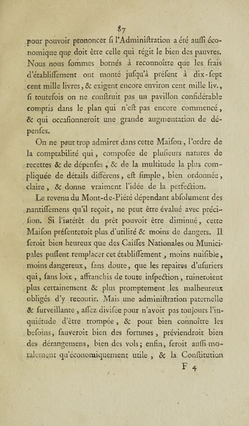 $7 pour pouvoir prononcer fi l’Adminiflration a été auJfîi éco¬ nomique qup doit être celle qui régit le bien des pauvres. Nous nous fommes bornés à reconnoître que les frais d’établiffement ont monté jufqua préfent à dix-fept cent mille livres,& exigent encore environ cent mille liv., fi toutefois on ne confinât pas un pavillon confidérable compris dans le plan qui n’efl pas encore commencé, 8c qui occafionneroit une grande augmentation de dé- penfes. On ne peut trop admirer dans cette Maifon , l’ordre de la comptabilité qui, compofée de plufieurs natures de recettes 8c de dépenfes , 8c de la multitude la plus com¬ pliquée de détails différens , efl (impie, bien ordonnée , claire , 8c donne vraiment l’idée de la perfection. Le revenu du Mont-de-Piété dépendant abfolument des nantiiTemens qu’il reçoit, ne peut être évalué avec préci- llon. Si l’intérêt du prêt pouvoit être diminué, cette Maifon préfenteroit plus d’utilité 8c moins de dangers. Il feroit bien heureux que des Caiffes Nationales ou Munici¬ pales puflent remplacer cet établifTement moins nuifible, moins dangereux, fans doute, que les repaires d’ufuriers qui, fans loix , affranchis de toute infpeétion, ruineroient plus certainement 8c plus promptement les malheureux obligés d’y recourir. Mais une adminiflration paternelle 8c furveillante , allez divifée pour n’avoir pas toujours l’in¬ quiétude d’étre trompée, 8c pour bien connoitre les befoins, fauveroit bien des fortunes , préviendrait bien des dérangemens, bien des vols; enfin, feroit aufîi mo¬ ralement qu’écoaomiquement utile , 8c la Conftitutian F 4 I