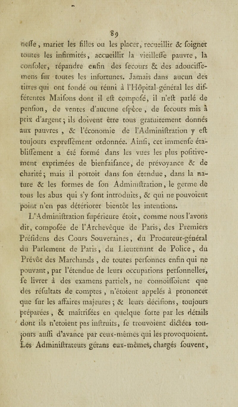 neffe, marier les filles ou les placer, recueillir 5c foigner toutes les infirmités, accueillir la vieilleffe pauvre, la confoler, répandre enfin des fecotirs & des adouciffe- mens fur toutes les infortunes. Jamais dans aucun des titres qui ont fondé ou réuni à l’Hôpital-général les dif¬ férentes Maifons dont il eft compofé, il 11’eft parlé de penfion, de ventes d’aucune efpèce , de fecours mis a, prix d’argent } ils doivent être tous gratuitement donnés aux pauvres , 5c l’économie de l’Adminiftration y eft toujours expreffement ordonnée. Ainfi, cet immenfe éta- blifiement a été formé dans les vues les plus pofitive- ment exprimées de bienfaifance, de prévoyance 5c de charité} mais il portoit dans fou étendue, dans la na¬ ture & les formes de fon Adminiftration, le germe de tous les abus qui s’y font introduits, 8c qui ne pouvoient point n’en pas détériorer bientôt les intentions. L’Adminiftration fupérieure étoit, comme nous l’avons dit, compofée de l’Archevêque de Paris, des Premiers Préfidens des Cours Souveraines, du Procureur-général du Parlement de Paris, du Lieutenant de Police , du Prévôt des Marchands , de toutes perfonnes enfin qui ne pouvant, par l’étendue de leurs occupations perfonnelles, le livrer à des examens partiels, ne connoiffoient que des réfultats de comptes , n’étoient appelés à prononcer que fur les affaires majeures} 5c leurs décidons, toujours préparées, &. maîtrifées en quelque forte par les détails dont ils n’etoient pas inftruits, fe trouvôient didées tou¬ jours auffi d’avance par ceux-mêmes qui les provoquaient» Les Adminiftrateurs gérans eux-mêmes, chargés fouvent.