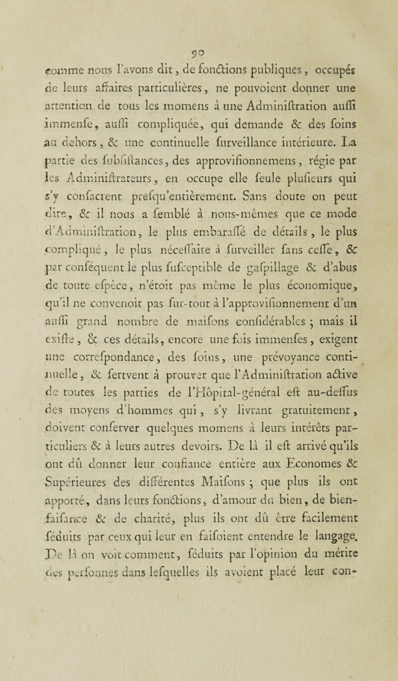 <?o comme nous l’avons dit, de fondions publiques, occupés de leurs affaires particulières, ne pouvoient donner une attention de tous les momens à une Adminiftration aufiî immenfe, aulli compliquée, qui demande Sc des foins au dehors, Sc une continuelle furveillance intérieure. La partie des fubfiftances, des approvifionnemens, régie par les A dm migrateurs, en occupe elle feule piufieurs qui s’y confacrent prefqu’entièrement. Sans doute on peut dire, Sc il nous a femblé à nous-mêmes que ce mode d’Admmifcration, le plus embaraffé de détails, le plus compliqué, le plus nécelfaire à furveiller fans celle, Sc par conféquent le plus fufceptiblè de gafpillage Sc d’abus de toute efpèce, n’étoit pas même le plus économique, qu’il ne convenoit pas fur-tout à l’approvifionnement d’un aulli çrand nombre de maifons eonliclérables : mais il O 1 exifle , & ces détails, encore une fois immenfes , exigent une correfpondance, des foins, une prévoyance conti¬ nuelle, Sc fertvent à prouver que f Adminiftration adive de toutes les parties de l’Hbpital-général eft au-defTus des moyens d’hommes qui , s’y livrant gratuitement, doivent conferver quelques momens à leurs intérêts par¬ ticuliers Sc à leurs autres devoirs. De là il eft arrivé qu’ils ont dû donner leur confiance entière aux Economes Sc Supérieures des différentes Maifons j que plus ils ont apporté, dans leurs fondions, d’amour du bien, de bien- faifimce & de charité, plus ils ont dû être facilement féduits par ceux qui leur en faifoient entendre le langage. De là on voit comment, féduits par l’opinion du mérite des perfonnes dans lesquelles ils avaient placé leur con~