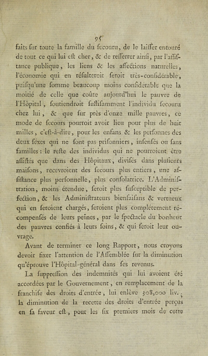 9<‘ faits far toute la famille du feeouru, de le lai (Ter entouré de tout ce qui lui eft cher, 8c de refferrer ainfi, par l’afiif- tance publique, les liens 8c les affections naturelles, l’économie qui en réfultercit feroit trts-confidérable, puifqu’une fomme beaucoup moins confîdérable que la moitié de celle que coûte aujourd’hui le pauvre de l’Hôpital , foutiendroit fuffifamment l’individu feeouru chez lui, & que fur près d’onze mille pauvres, ce mode de fecours pourroit avoir lieu pour plus de huit milles, c’eft-à-diue, pour les enfans & les perfonnes des deux fdxes qui ne font pas prifonniers, infenfés ou fans familles : le relie des individus qui ne pourroient être affilés que dans des Hôpitaux, divifés dans plufieurs maifons, recevroient des fecours plus entiers , une af- fiflance plus perfonnelle, plus confolamce. L’Adminif- tration, moins étendue, feroit plus fufceptible de per- feélion, & les Adminiftrateurs bienfaifans 8c vertueux qui en feroient chargés, feroient plus complètement ré- compenfés de leurs peines, par le fpeélacle du bonheur des pauvres confiés à leurs foins, 8c qui leroit leur ou¬ vrage. Avant de terminer ce long Rapport, nous croyons devoir fixer l’attention de l’Aflemblée fur la diminution qu’éprouve l’Hôpital-général dans fes revenus. La fuppreflion des indemnités qui lui avoient été accordées par le Gouvernement, en remplacement de la franchife des droits d’entrée, lui enlève 308,000 liv. - la diminution de la recette des droits d’entrée perçus en fa faveur eft , pour les fix premiers mois de cette