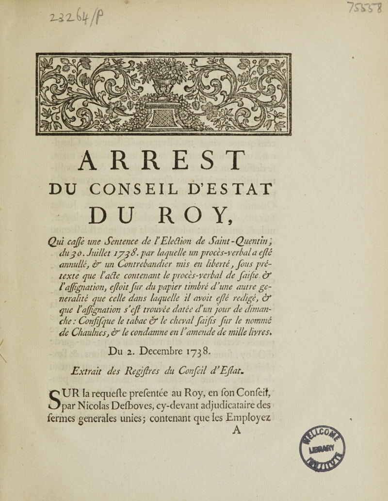 2-ixilt/f A R R E S T DU CONSEIL D’ESTAT DU ROY, Qui café une Sentence de l’Elefilon de Saint - Quentin ? du j o. Juillet 1738' pur laquelle un procès-verbal a ejlê annulle, un Contrebandier mis en liberté, fous pré¬ texte que l’afie contenant le procès-verbal de faifie & Vaffiliation} efoit fur du papier timbré d'une autre gé¬ néralité que celle dans laquelle il avoit ejlé rédigé, à* que l’affignation s’cfl trouvée datée d'un jour de diman¬ che : Confifque le tabac & le cheval faifs fur le nommé de Chaulnes, & le condamne en Camende de mille livres» Du 2. Décembre 1738. Extrait des Regifres du Confeil d’Eflat• SUR la requefte prefentée au Roy, en Ton Confeif, par Nicolas Defboves, cy-devant adjudicataire des fermes generales unies; contenant que les Employez A