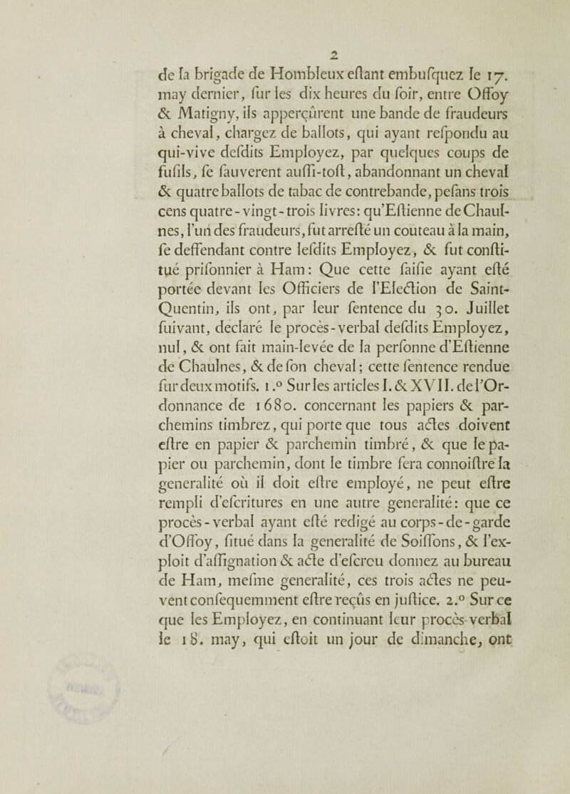 de la brigade de Hombleux edant embufqtiez le 17. may dernier, fur les dix heures du hoir, entre Offoy 6c Matigny, iis apperçûrent une bande de fraudeurs à chevai, chargez de ballots, qui ayant refpondu au qui-vive defdits Employez, par quelques coups de fufils, fe fauverent auffi-tod, abandonnant un cheval 6c quatre ballots de tabac de contrebande, pefans trois cens quatre-vingt-trois livres: qu’Edienne deChauI- nés, l’un des fraudeurs, fut arredé un couteau à la main, fe deffendant contre lefdits Employez, 6c fut condi- tué prifonnier à Ham : Que cette faifie ayant edé portée devant les Officiers de l’EIeéïion de Saint- Quentin, ils ont, par leur fentence du 30. Juillet fuivant, déclaré le procès-verbal defdits Employez, nul, 6c ont fait main-levée de la perfonne d’Edienne de Chaulnes, 6c de fon cheval ; cette fentence rendue fur deux motifs. i.° Surles articles 1.6c XVII. de l'Or¬ donnance de 1680. concernant les papiers 6c par¬ chemins timbrez, qui porte que tous acdes doivent eftre en papier 6c parchemin timbré, 6c que le pa¬ pier ou parchemin, dont le timbre fera connoidrela généralité où il doit edre employé, 11e peut edre rempli d’efcritures en une autre généralité: que ce procès-verbal ayant edé rédigé au corps - de - garde d'Offioy, fitué dans la généralité de Soldons, 6c l’ex¬ ploit d’affignation 6c aéle d efcrcu donnez au bureau de Ham, mefme généralité, ces trois aéles ne peu¬ vent confequemment edre reçus en judice. 2.0 Sur ce que les Employez, en continuant leur procès-verbal le 18. may, qui edoit un jour de dimanche, ont