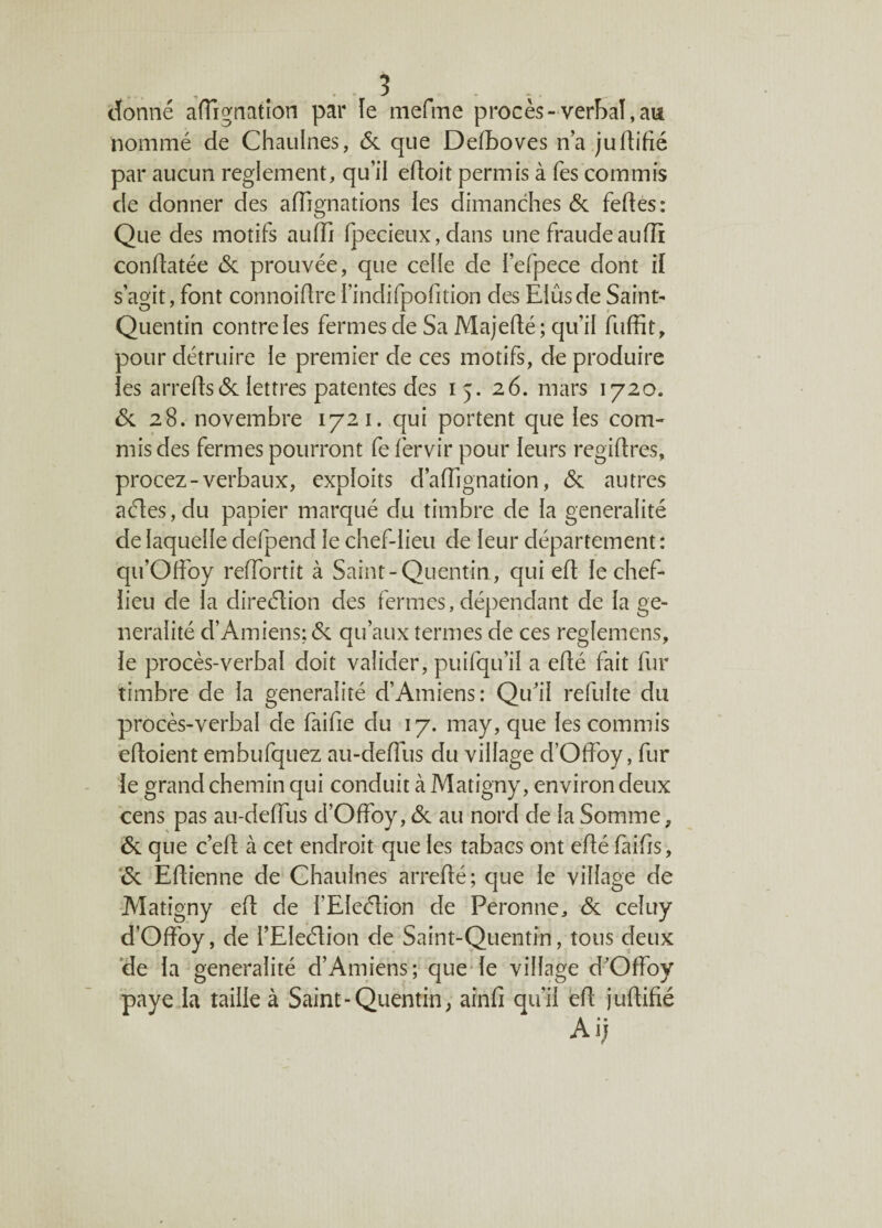 donné aflignatîon par le mefme procès-verbal,au nommé de Chaulnes, 6c que Defboves n’a juftifïé par aucun reglement, qu’il edoit permis à Tes commis de donner des affignations ies dimanches de fedes: Que des motifs audi fpecieux, dans une fraude aufli condatée de prouvée, que celle de fefpece dont if s’agit, font connoidrel’indifpofition des Elûsde Saint- Quentin contre les fermes de Sa Majedé; qu’il fuffit , pour détruire le premier de ces motifs, de produire les arredsde lettres patentes des 15. 26. mars 1720. de 28. novembre 1721. qui portent que les com¬ mis des fermes pourront fe fervir pour leurs regidres, procez-verbaux, exploits d’affignation, de autres aéfeSjdu papier marqué du timbre de la généralité de laquelle defpend le chef-lieu de leur département : qu’Offoy reffortit à Saint-Quentin, qui ed le chef- iieu de la direction des fermes, dépendant de la gé¬ néralité d’Amiens; de qu’aux termes de ces reglemens, le procès-verbal doit valider, puifqu’il a edé fait fur timbre de la généralité d’Amiens: Qu’il refulte du procès-verbal de faifie du 17. may, que les commis edoient embufquez au-dedus du village d’Odby, fur le grand chemin qui conduit à Matigny, environ deux cens pas au-dedus d’Odby, de au nord de la Somme, de que c’ed à cet endroit que les tabacs ont edé faifis, de Edienne de Chaulnes arredé; que le village de Matigny ed de l’EIeclion de Peronne, de celuy d’Odby, de i’EIeéïion de Saint-Quentin, tous deux de la généralité d’Amiens; que le village d’Odby paye la taille à Saint-Quentin, aind qu’il ed judifié Ai;