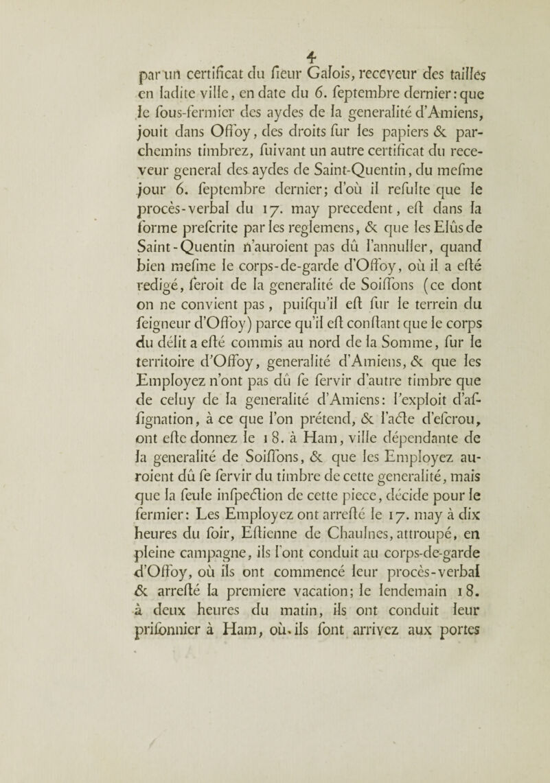 par un certificat cïu fieur Galois, receveur des tailles en ladite ville, en date du 6. feptembre dernier:que le fous-fermier des aydes de la généralité d’Amiens, jouit dans Offoy, des droits fur les papiers & par¬ chemins timbrez, fuivant un autre certificat du rece¬ veur general des aydes de Saint-Quentin, du mefme jour 6. feptembre dernier; d’où il refulte que le procès-verbal du 17. may precedent, efi dans la forme prefcrite par les reglemens, & que les Elus de Saint-Quentin n’auroient pas dû l’annuller, quand bien niefine le corps-de-garde d’Ofioy, où il a efté rédigé, feroit de la généralité de Soiffons (ce dont on ne convient pas, puilqu’il efi fur le terrein du feigneur d’Offoy) parce qu’il efi; confiant que le corps du délit a efié commis au nord de la Somme, fur le territoire d’Offoy, généralité d’Amiens, de que les Employez n’ont pas dû fe fervir d’autre timbre que de celuy de la généralité d’Amiens: 1 exploit d’af- fignation, à ce que l’on prétend, & l’aéte d’eferou, ont efic donnez le 1 8. à Ham, ville dépendante de la généralité de Soifions, & que les Employez au- roient dû fe fervir du timbre de cette généralité, mais que la feule infpeélion de cette pièce, décide pour le fermier: Les Employez ont arrefié le 17. may à dix heures du foir, Efiienne de Chaulnes, attroupé, en pleine campagne, ils l'ont conduit au corps-de-garde d’Offoy, où ils ont commencé leur procès-verbal de arrefié la première vacation; le lendemain 18. à deux heures du matin, ils ont conduit leur prisonnier à Ham, ou.ils font arrivez aux portes