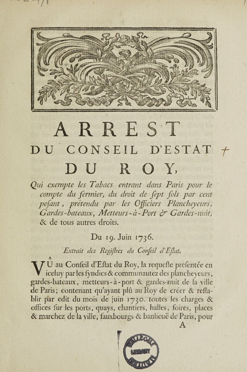 f V / A R R E s T DU CONSEIL D’ESTAT f DU ROY, Qui exempte les Tabacs entrant dans Paris pour le compte du fermier, du droit de fept fols par cent pefant, prétendu par les Officiers Plancheyeurs, Gardes-bateaux, Metteurs-à-Port éf Gardes-nuit, <Sc de tous autres droits. Du 19. Juin 1736. Extrait des Regifres du Confeil d’Eflat, A VU au Confeil d’Eflat du Roy, la requefle prefcntée en iceluy parles fyndics<& comniiinautezdes plancheyeurs, gardes-bateaux, metteurs-à-port & gardes-nuit de la ville de Paris; contenant qu’ayant plii au Roy de créer & refla- blir par edit du mois de juin 1730. toutes les charges & oflîces fur les ports, quays, chantiers, halles, foires, places &; marchez de la ville, fauxbourgs éc banlieue de Paris, pour A r
