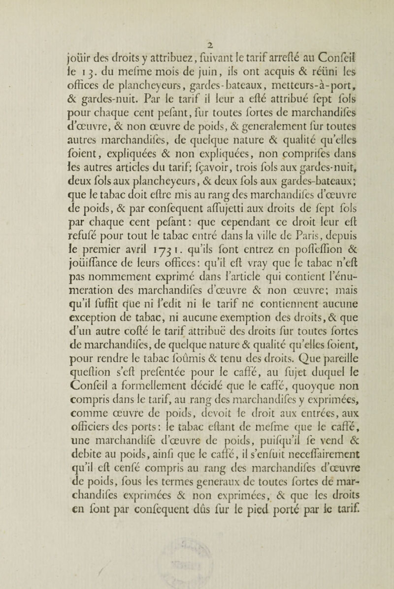 joüir des droits y attribuez, fuivant le tarif arreflé au Confeil le 13. du mefme mois de juin, ils ont acquis & réüni les offices de plancheyeurs, gardes-bateaux, metteurs-à-port, ôc gardes-nuit. Par le tarif il leur a edé attribué fept fols pour chaque cent pefant, fur toutes fortes de marchandifès d œuvre, & non œuvre de poids, & generalement llir toutes autres marchandifès, de quelque nature & qualité qu elles foient, expliquées Si non expliquées, non comprifes dans les autres articles du tarif; fçavoir, trois fols aux gardes-nuit, deux fols aux plancheyeurs. Si deux fols aux gardes-bateaux; que le tabac doit eftre mis au rang des marchandifès d’œuvre de poids, & par confequent affiujetti aux droits de fept fols par chaque cent pefant: que cependant ce droit leur ell refufé pour tout le tabac entré dans la ville de Paris, depuis le premier avril 1731. qu’ils font entrez en poffieffion Sc joüiffiince de leurs offices: qu’il cfl vray que le tabac n’eft pas nommément exprimé dans l’article qui contient l’énu- meration des marchandifès d’œuvre & non œuvre; mais qu’il fuffit que ni i’edit ni le tarif ne contiennent aucune exception de tabac, ni aucune exemption des droits, <&: que d’un autre coflé le tarif attribue des droits fur toutes fortes de marchandifès, de quelque nature Sc qualité qu’elles foient, pour rendre le tabac fournis Si tenu des droits. Que pareille queffion s’ed prefentée pour le caffé, au fujet duquel le Confeil a formellement décidé que le caffé, quoyque non compris dans le tarif, au rang des marchandifès y exprimées, comme œuvre de poids, devoit le droit aux entrées, aux officiers des ports : le tabac eflant de mefme que le caffé, une marchandife d’œuvre de poids, puifqu’il fe vend Si débité au poids, ainfi que le caffé, il s’enfuit neceffairement qu’il eft cenfé compris au rang des marcliandifes d’œuvre de poids, fous les termes generaux de toutes fortes de mar- chandifes exprimées Si non exprimées, 6c que les droits en font par confequent dûs fur le pied porté par le tarif.