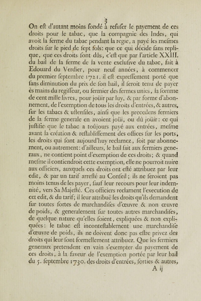 On cft d autant moins fondé à refufer le payement de ces droits pour le tabac, que la compagnie des Indes, qui avoit la ferme du tabac pendant la regie, a payé les mefmes droits fur le pied de fept fols : que ce qui décide fans répli¬ qué, que ces droits font dûs, c'efi que par l’article XXIIL du bail de la ferme de la vente exclufive du tabac, fait à Edouard du Verdier, pour neuf années, à commencer du premier feptembre lyii. il ef expreffement porté que fans diminution du prix de fon bail, il feroit tenu de payér ès mains du regiffeur, ou fermier des fermes unies, la fomme de cent mille livres, pour joüir par luy, & par forme d’abon¬ nement, de l’exemption de tous les droits d’entrées, autres, fur les tabacs & udenfiles, ainfi que les precedens fermiers de la ferme generale en avoient joui, ou dû joüir: ce qui juftifie que le tabac a toûjours payé aux entrées, mefme avant la création & reftablilfement des offices fur les ports, les droits qui font aiijourd’huy reclamez, foit par abonne¬ ment, ou autrement: d’ailleurs, le bail fait aux fermiers gene¬ raux , ne contient point d’exemption de ces droits; & quand mefme il contiendroit cette exemption, elle ne pourroit nuire aux officiers, auxquels ces droits ont efté attribuez par leur edit. Si par un tarif arrellé au Confeil ; ils ne feroient pas moins tenus de les payer, fauf leur recours pour leur indem¬ nité, vers Sa Majefté. Ces officiers reclament l’execution de cet edit. Si du tarif; il leur attribue les droits qu’ils demandent fur toutes fortes de marchandifes d’œuvre Si non œuvre de poids. Si generalernent fur toutes autres marchandifes, de quelque nature qu’elles foient, expliquées Si non expli¬ quées : le tabac elt incontefîablement une marchandilè d’œuvre de poids, ils ne doivent donc pas edre privez des droits qui leur font formellement attribuez. Que les fermiers generaux prétendent en vain s’exempter du payement de ces droits, à la faveur de l’exemption portée par leur bail du J. feptembre 1730. des droits d’entrées, forties Si autres,