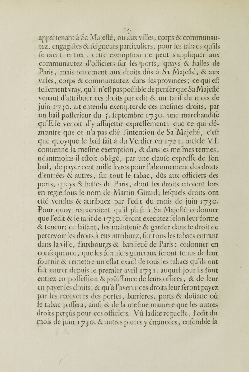 appartenant à Sa Majeflé, ou aux viiies, corps Sc communau- tez, engagides Si feigneurs particuliers, pour les tabacs qu’ils feroient entrer : cette exemption ne peut s’appliquer aux communautez d’officiers flir les*ports, qiiays & halles de Paris, mais feulement aux droits dûs à Sa Majedé, Si aux villes, corps & communautez dans les provinces; eequied: tellement vray, qu’il n’eft pas pofîible de penfer que Sa Majefté venant d’attribuer ces droits par edit Si un tarif du mois de juin 1730. ait entendu exempter de ces mefmcs droits, par un bail pofterieur du y. feptembre 1730. une marchandiffi qu’Elle venoit d’y affujettir expreffement : que ce qui dé¬ montre que ce n’a pas edé l’intention de Sa Majede, c’ed que quoyque le bail fait à du Verdier en 1721. aiticle V1. contienne la mefme exemption, Si dans les mefmes termes, iiéantmoins il edoit obligé, par une claufe exprede de fon bail, de payer cent mille livres pour l’abonnement des droits d’entrées Si autres, fur tout le tabac, dûs aux officiers des ports, quays Si halles de Paris, dont les droits edoient lors en regie fous le nom de Martin Girard; lefquels droits ont edé vendus 6c attribuez par i’edit du mois de juin 1730. Pour quoy requeroient qu’il plud à Sa Majedé ordonner que l’edit Si le tarif de 1730. feront executez félon leur forme 6c teneur; ce faifant, les maintenir 6c garder dans le droit de percevoir les droits à eux attribuez, fur tous les tabacs entrant dans la ville, fauxbourgs 6: banlieue de Paris: ordonner en confequence, que les fermiers generaux feront tenus de leur fournir 6c remettre un edat cxaél de tous les tabacs qu’ils ont fait entrer depuis le premier avril 1731. auquel jour ils font entrez en polfedion 6c joüidance de leurs offices, 6c de leur en payer les droits; 6c qu’à l’avenir ces droits leur feront payez par les receveurs des portes, barrières, ports 6c doüane où le tabac padera, ainfi 6c de la mefme maniéré que les autres droits perçûs pour ces officiers. Vû ladite requede, l’edit du mois de juin 173 o. 6c autres pièces y énoncées, cnfemble la