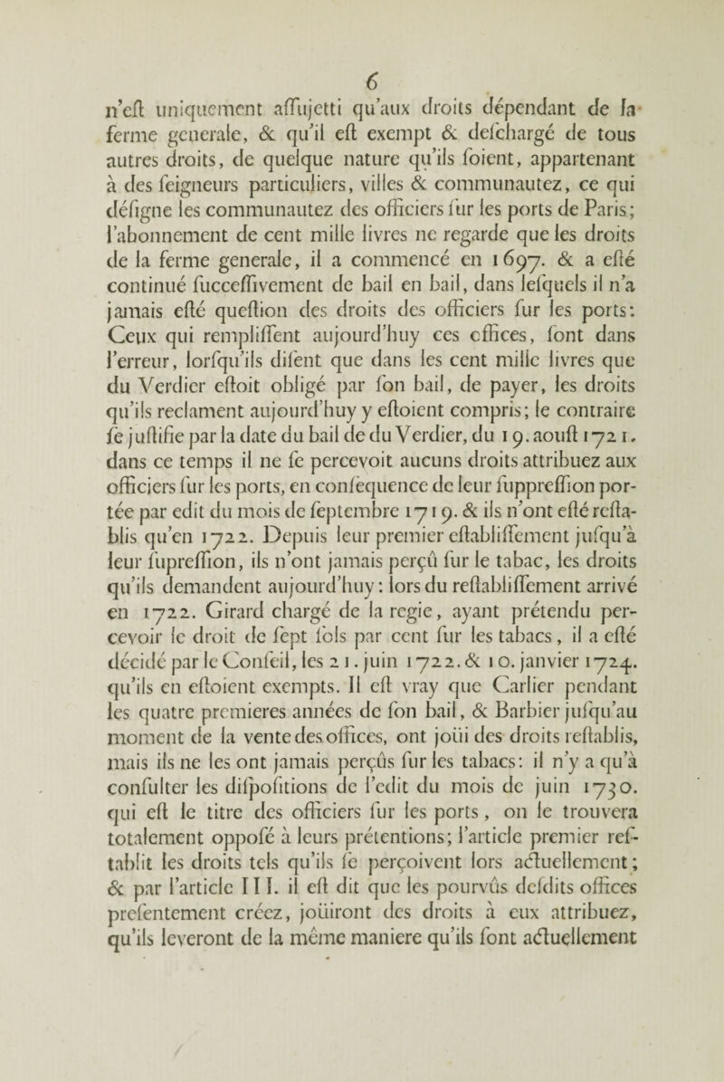 neft uniquement aiïiijetti qu’aux droits dépendant de fd- ferme generale, Sl qu’il eft exempt & del'chargé de tous autres droits, de quelque nature qu’ils foient, appartenant à des feigneurs particuliers, villes & communautez, ce qui défigne les communautez des officiers itir les ports de Paris; l’abonnement de cent mille livres ne regarde que les droits de la ferme generale, il a commencé en i69’7. & a efîé continué fucceffivement de bail en bail, dans lefquels il n’a jamais efté quclbon des droits des officiers fur les ports: Ceux qui rempliffient aujourd’buy ces cffices, font dans l’erreur, lorfqu’ils difent que dans les cent mille livres que du Verdier eftoit obligé par fon bail, de payer, les droits qu’ils reclament aujoiird’huy y efloicnt compris; le contraire fè julbfie par la date du bail de du Verdier, du 19, aoiffi 1721, dans ce temps il ne fe percevoir aucuns droits attribuez aux officiers fur les ports, en confèquence de leur fuppreffion por¬ tée par edit du mois de feptembre 1719. & ils n’ont efîé réta¬ blis qu’en 1722. Depuis leur premier efîabliffement jiifqu’à leur fupreffion, ils n’ont jamais perçu fur le tabac, les droits qu’ils demandent aujourd’huy : lors du rétabliffement arrivé en 1722. Girard chargé de laregie, ayant prétendu per¬ cevoir le droit de fept fols par cent fur les tabacs, il a été décidé par leConfeil, les 2 1. juin i72 2.<î^ 10. janvier 1724. qu’ils en etoient exempts. Il et vray que Carlier pendant les quatre premières années de fon bail, de Barbier jufqu’au moment de la vente des offices, ont joiii des droits rétablis, mais ils ne les ont jamais perçus fur les tabacs: il n’y a qu’à confulter les difpofitions de l’cdit du mois de juin 1730. qui et le titre des officiers fur les ports, on le trouvera totalement oppofé à leurs prétentions; l’article premier ref- tal)lit les droits tels qu’ils fè perçoivent lors actuellement ; 6c par l’article II L il et dit que les pourvus dcfdits offices preléntement créez, jouiront des droits à eux attribuez, qu’ils lèveront de la même maniéré qu’ils font aduellement