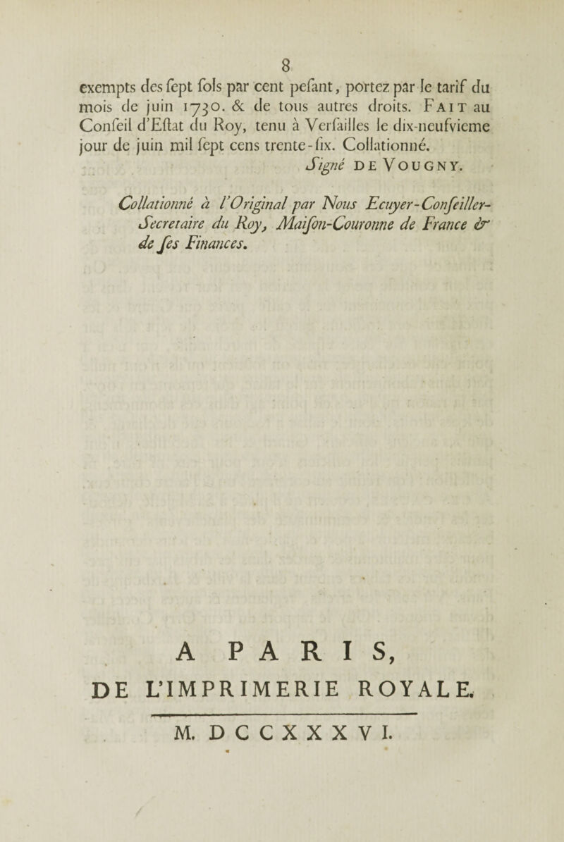 exempts des fept fols par cent pefant, portez par le tarif du mois de juin 1730. Sl de tous autres droits. Fait au Confeil d’Eflat du Roy, tenu à Verfailles le dix-neufvicme jour de juin mil fept cens trente-fix. Collationné. Si^né deVougny. Collationné h l’Original par Nous Ecuyer-Confeïller- Secrétaire du Roy, Maifon-Couronne de France & de fes Finances. A PARIS, DE L’IMPRIMERIE ROYALE M. DCCXXXVI.