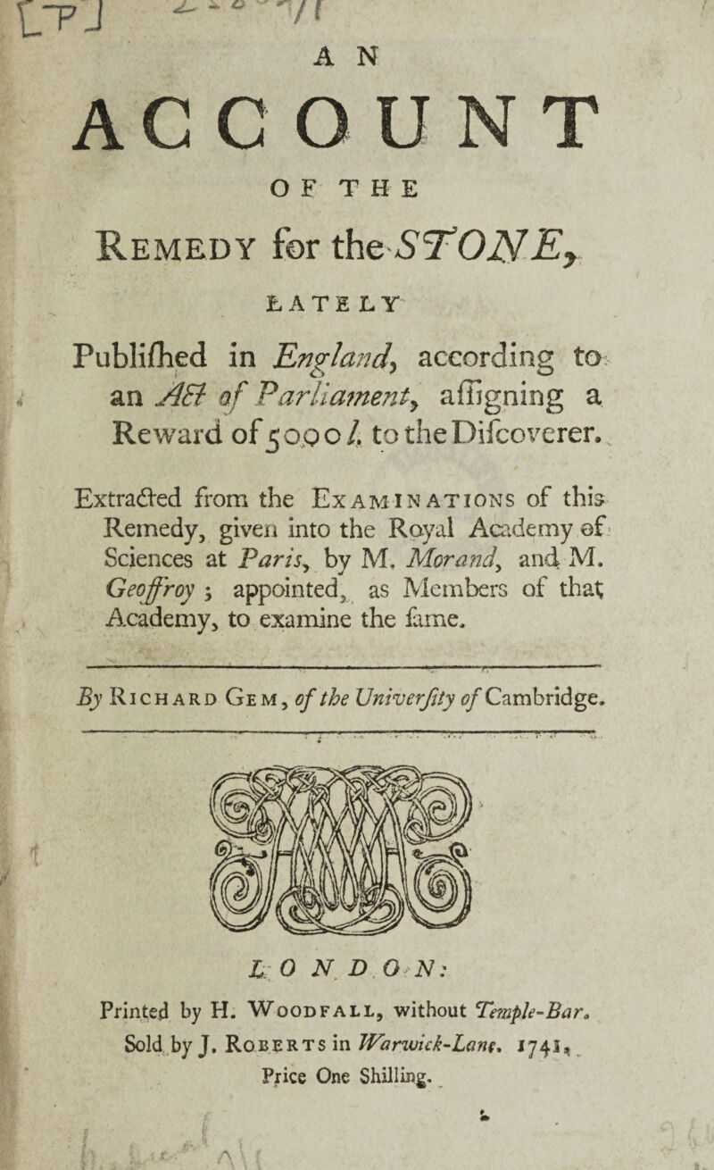 ' /I A N ACCOUNT OF THE Remedy for theS’TONEy FATE LY Publifhed in England\ according to an AEl of Parlia?nenty affigning a Reward of 5 op o /. to the Difcoverer. Extracted from the Examinations of this Remedy, given into the Royal Academy of Sciences at Paris., by M, Morand, and* M. Geoffroy ; appointed, as Members of that; Academy, to examine the fame. By R1 c h a R d Ge m , of the Univerffty of Cambridge. L 0 N. D O N: Printed by H. Woodfali, without Te?nple-Bar0 Sold by J, Roberts in TVar-wick-Lant. J741, Price One Shilling,
