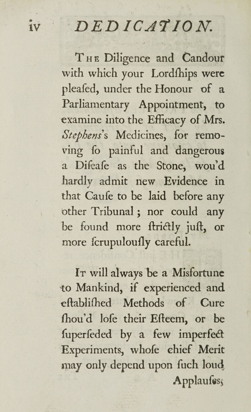 The Diligence and Candour with which your Lordfhips were pleafed, under the Honour of a Parliamentary Appointment, to examine into the Efficacy of Mrs. Stephens’s Medicines, for remo¬ ving fo painful and dangerous a Dileafe as the Stone, wou’d hardly admit new Evidence in that Caufe to be laid before any i other Tribunal; nor could any be found more ft rift ly juft, or more fcrupuloufly careful. It will always be a Misfortune to Mankind, if experienced and eftablifhed Methods of Cure ffiou’d lofe their Efteem, or be fuperfeded by a few imperfeft Experiments, whofe ehief Merit may only depend upon fuch loud s