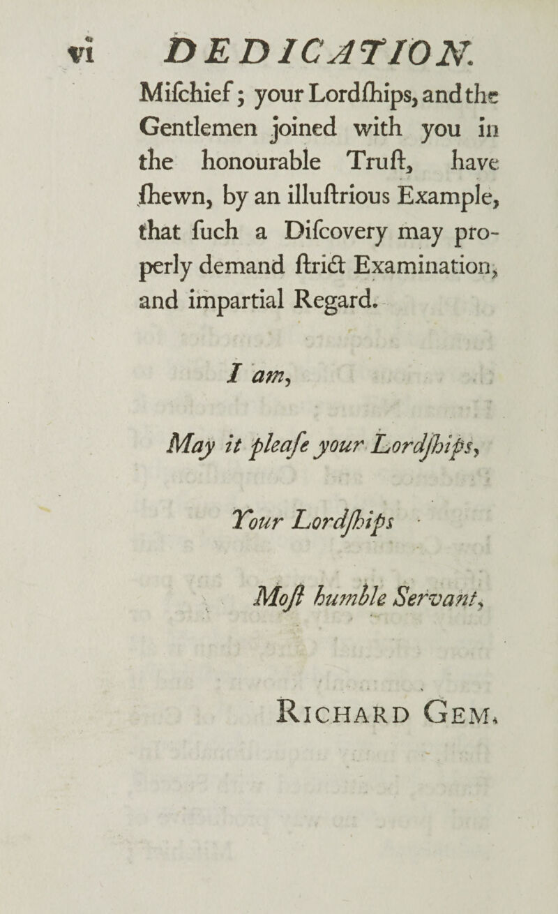 Mifchief; your Lordfhips, and the Gentlemen joined with you in the honourable Truft, have ihewn, by an illuftrious Example, that fuch a Difcovery may pro¬ perly demand ftridt Examination, and impartial Regard. I am. May it pleafe your Lordjhips, Your Lordjhips. Mojl humble Servant, * \ Richard Gem*