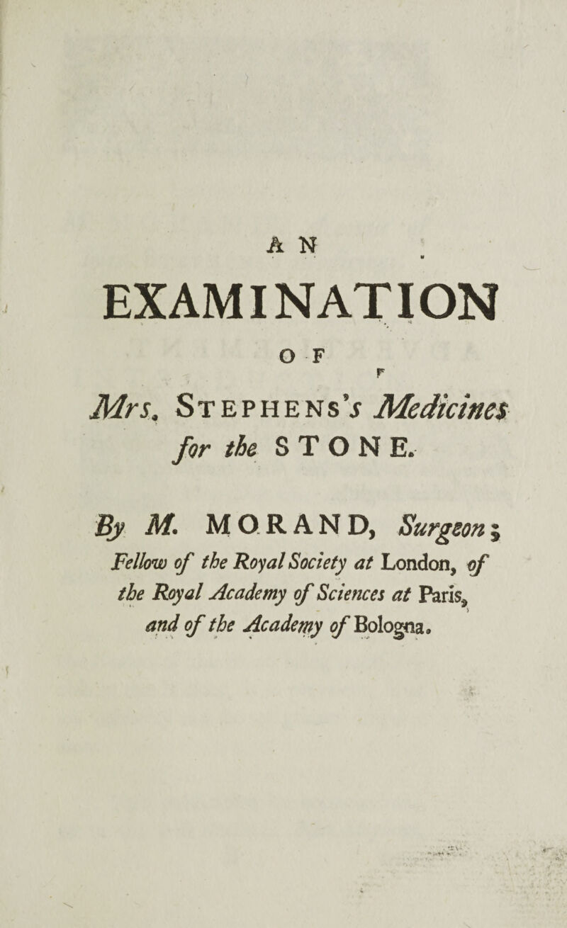* « w EXAMINATION v * * O F r Mrs. StephensV Medicines for the STONE. By M. MO.RAND, Surgeon; Fellow of the Royal Society at London, of the Royal Academy of Sciences at Paris, and of the Academy 0/* Bologna.