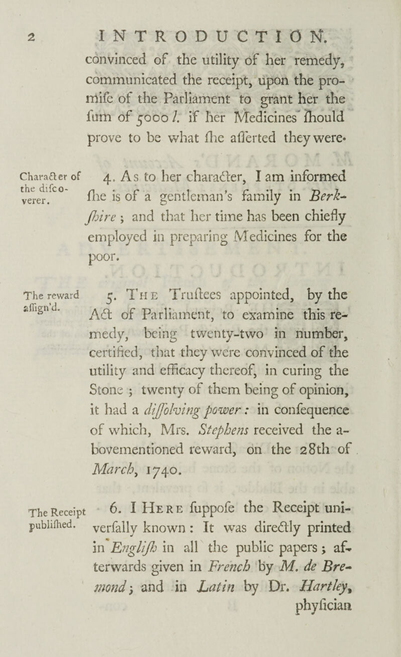 convinced of the utility of her remedy, communicated the receipt, upon the pro- mife of the Parliament to grant her the ium of 5000 /. if her Medicines ihould prove to be what (lie aflerted they were* Character of 4, As to her character, I am informed verer.U° fhe is of a gentleman's family in Berk- Jhire ; and that her time has been chiefly employed in preparing Medicines for the poor. The reward afiign’d. 5. The Truftees appointed, by the A61 of Parliament, to examine this re¬ medy, being twenty-two in number, certified, that they were convinced of the utility and efficacy thereof, in curing the Stone ; twenty of them being of opinion, it had a diffolving power: in confequence of which, Mrs. Stephens received the a- bovementioned reward, on the 28th of March, 1740. The Receipt 6. I Here fuppofe the Receipt uni- pubhihed. verfally known : It was diredlly printed in Englijh in all the public papers; af¬ terwards given in French by M, de Bre- mond; and in Latin by Dr. Hartley, phyfician