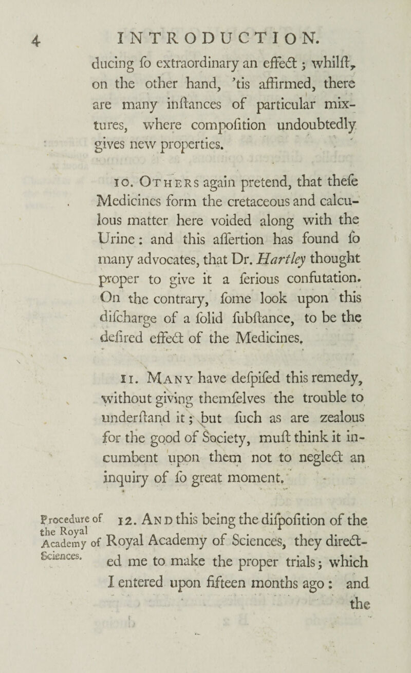 during fo extraordinary an effe£t; whilft, on the other hand, ’tis affirmed, there I are many inftances of particular mix¬ tures, where compofition undoubtedly gives new properties. io. Others again pretend, that thefe Medicines form the cretaceous and calcu¬ lous matter here voided along with the Urine: and this affertion has found fo many advocates, that Dr. Hartley thought proper to give it a ferious confutation. On the contrary, Ibme look upon this difcharge of a folid fubftance, to be the deli red effedt of the Medicines. . * * . * ii. Many have defpifed this remedy, without giving themfelves the trouble to underdand it; but fuch as are zealous for the good of Society, muft think it in¬ cumbent upon them not to negledt an inquiry of fo great moment. t i - Procedure of j 2. An d this being the dilpofition of the Academy of Royal Academy of Sciences, they diredt- Sciences. eq me t0 ma{ce t}ie pr0per trials 5 which I entered upon fifteen months ago : and the