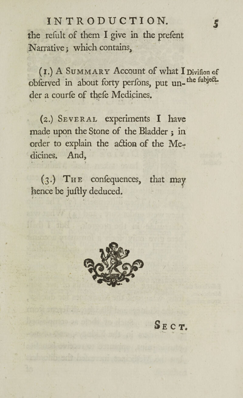 the refult of them I give in the prefent Narrative; which contains, (1.) A Summary Account of what iDivifionof obferved in about forty perfons, put un-thefub^ der a courfe of thefe Medicines. » - V ‘ - . } * .1 * • (2.) Several experiments I have made upon the Stone of the Bladder ; in order to explain the adtion of the Me¬ dicines. And, ¥. » • > (3.) The confequences, that may lienee be juftly deduced. Sect. V. o