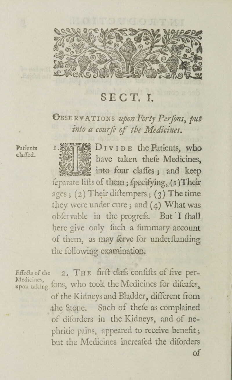 Oe s e r ¥ A t i o n s upon Forty Perfons, put into a courfe of the Medicines. Div ide the Patients, who have taken thefe Medicines, into four claffes 5 and keep ieparate lifts of them 5 fpecifying, (1 )Their ages; (2). Their diftempers; (3) The time they, were under cure > and (4) What was obfervable in the progrefs. But I (hall here give only fuch a fummary account of them, as may ferve for underftanding the following examination. Effects of the 2. The fiift clafs conftfts of five per- iponwking. fons, who took the Medicines for difeafes, of the Kidneys and Bladder, different from the Stone. Such of thefe as complained of diforders in the Kidneys, and of ne¬ phritic pains, appeared to receive benefit* but the Medicines increafed the diforders of Patients c!aiJed.