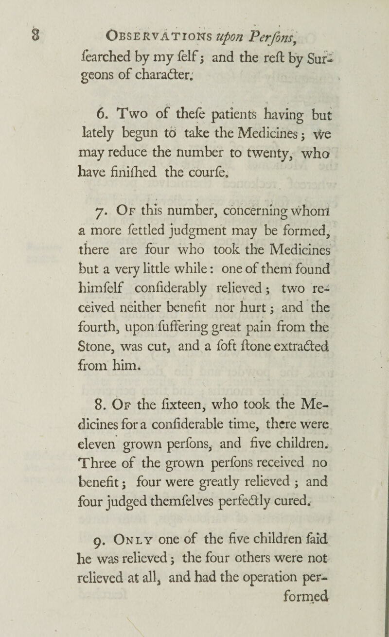 Observations upon Perfons, fearched by my felf; and the reft by Sur¬ geons of character. 6. Two of thefe patients having but lately begun to take the Medicines $ vire may reduce the number to twenty, who have finifhed the courfe. * ♦. j 7. Of this number, concerning whom a more fettled judgment may be formed, there are four who took the Medicines but a very little while: one of them found himfelf confiderably relieved; two re¬ ceived neither benefit nor hurt; and the fourth, upon buffering great pain from the Stone, was cut, and a foft ftone extracted from him. 8. Of the fixteen, who took the Me¬ dicines for a confiderable time, there were eleven grown perfons, and five children. Three of the grown perfons received no benefit; four were greatly relieved ; and four judged themfelves perfectly cured. 9. Only one of the five children faid he was relieved; the four others were not relieved at all, and had the operation per¬ formed