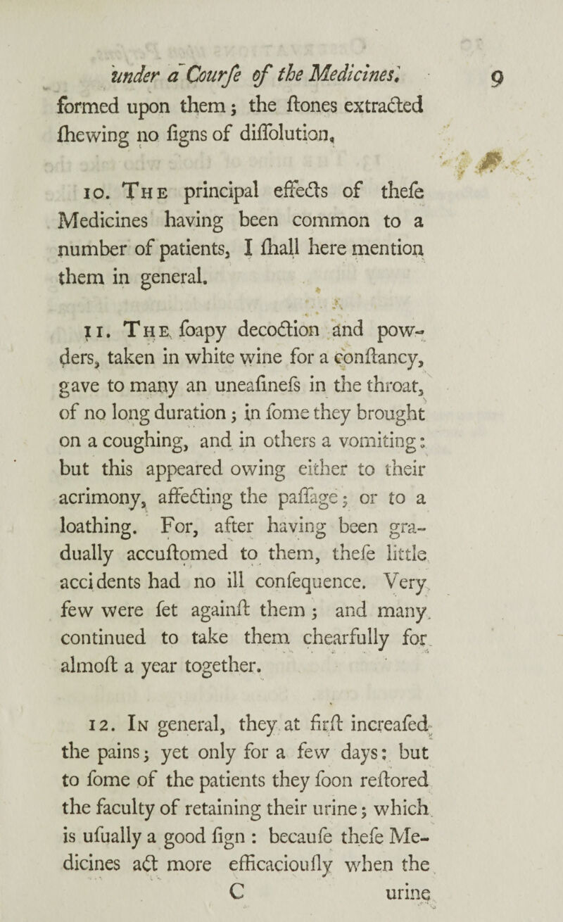 formed upon them; the hones extracted fhewing no figns of diffolution. 10. The principal effefts of thefe Medicines having been common to a number of patients, I lhali here mention them in general. ♦ • • • 11. The, foapy decoftion and pow¬ ders, taken in white wine for a conftancy, gave to many an uneafinefs in the throat, of no long duration; in fome they brought on a coughing, and in others a vomiting; but this appeared owing either to their acrimony, affefting the paffage; or to a loathing. For, after having been gra¬ dually accuftpmed to them, thefe little accidents had no ill confequence. Very few were fet againft them ; and many, continued to take them chearfully for almoft a year together. 12. In general, they at fir ft increafed the pains5 yet only for a few days: but to fome of the patients they foon reftored the faculty of retaining their urine; which is ufually a good fign : becaufe thefe Me¬ dicines aft more efficacioufly when the C urine *>• '\